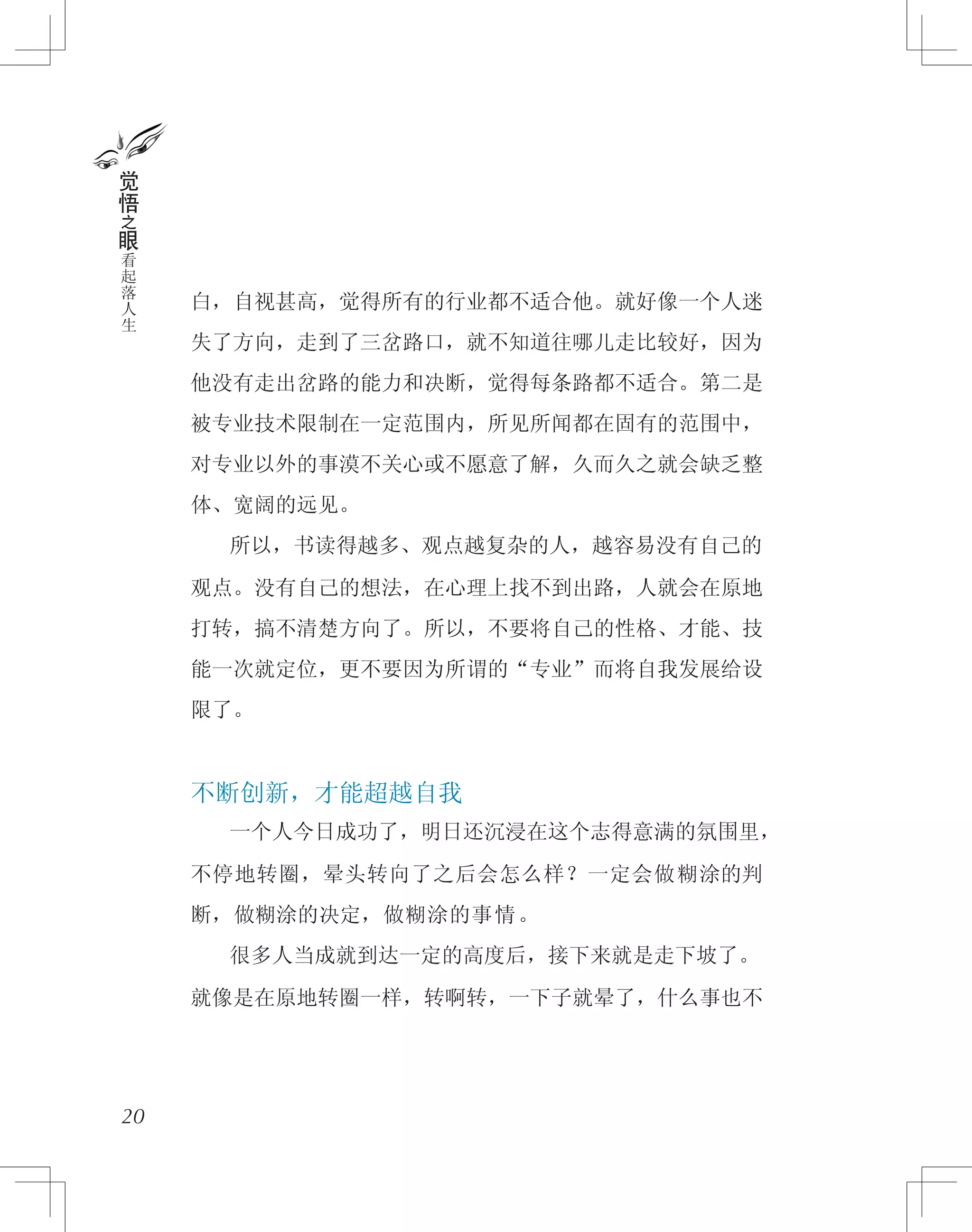 白，自视甚高，觉得所有的行业都不适合他。就好像一个人迷
失了方向，走到了三岔路口，就不知道往哪儿走比较好，因为
他没有走出岔路的能力和决断，觉得每条路都不适合。第二是
被专业技术限制在一定范围内，所见所闻都在固有的范围中，
对专业以外的事漠不关心或不愿意了解，久而久之就会缺乏整
体、宽阔的远见。
　　所以，书读得越多、观点越复杂的人，越容易没有自己的
观点。没有自己的想法，在心理上找不到出路，人就会在原地
打转，搞不清楚方向了。所以，不要将自己的性格、才能、技
能一次就定位，更不要因为所谓的“专业”而将自我发展给设
限了。
不断创新，才能超越自我
　　一个人今日成功了，明日还沉浸在这个志得意满的氛围里，
不停地转圈，晕头转向了之后会怎么样？一定会做糊涂的判
断，做糊涂的决定，做糊涂的事情。
　　很多人当成就到达一定的高度后，接下来就是走下坡了。
就像是在原地转圈一样，转啊转，一下子就晕了，什么事也不
20
觉
悟
之
眼
看
起
落
人
生
 