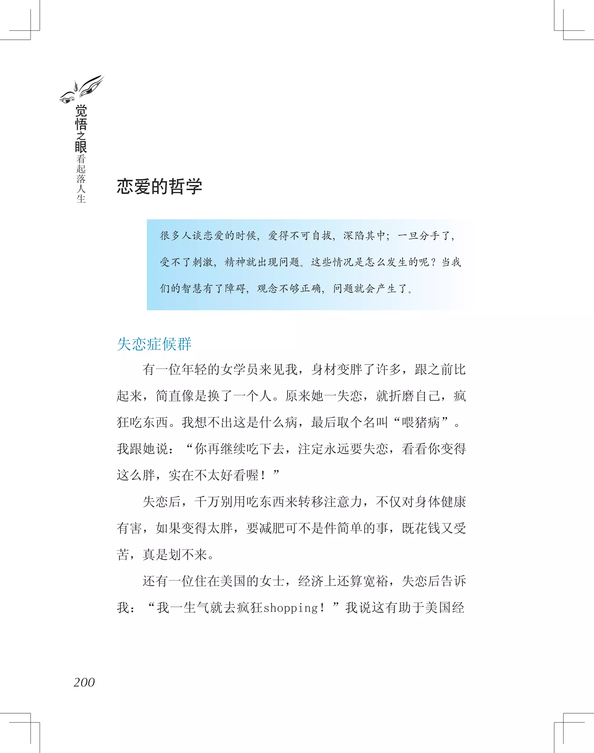 恋爱的哲学
　　　　很多人谈恋爱的时候，爱得不可自拔，深陷其中；一旦分手了，
　　　　受不了刺激，精神就出现问题。这些情况是怎么发生的呢？当我
　　　　们的智慧有了障碍，观念不够正确，问题就会产生了。
失恋症候群
　　有一位年轻的女学员来见我，身材变胖了许多，跟之前比
起来，简直像是换了一个人。原来她一失恋，就折磨自己，疯
狂吃东西。我想不出这是什么病，最后取个名叫“喂猪病”。
我跟她说：“你再继续吃下去，注定永远要失恋，看看你变得
这么胖，实在不太好看喔！”
　　失恋后，千万别用吃东西来转移注意力，不仅对身体健康
有害，如果变得太胖，要减肥可不是件简单的事，既花钱又受
苦，真是划不来。
　　还有一位住在美国的女士，经济上还算宽裕，失恋后告诉
我：“我一生气就去疯狂shopping！”我说这有助于美国经
200
觉
悟
之
眼
看
起
落
人
生
 