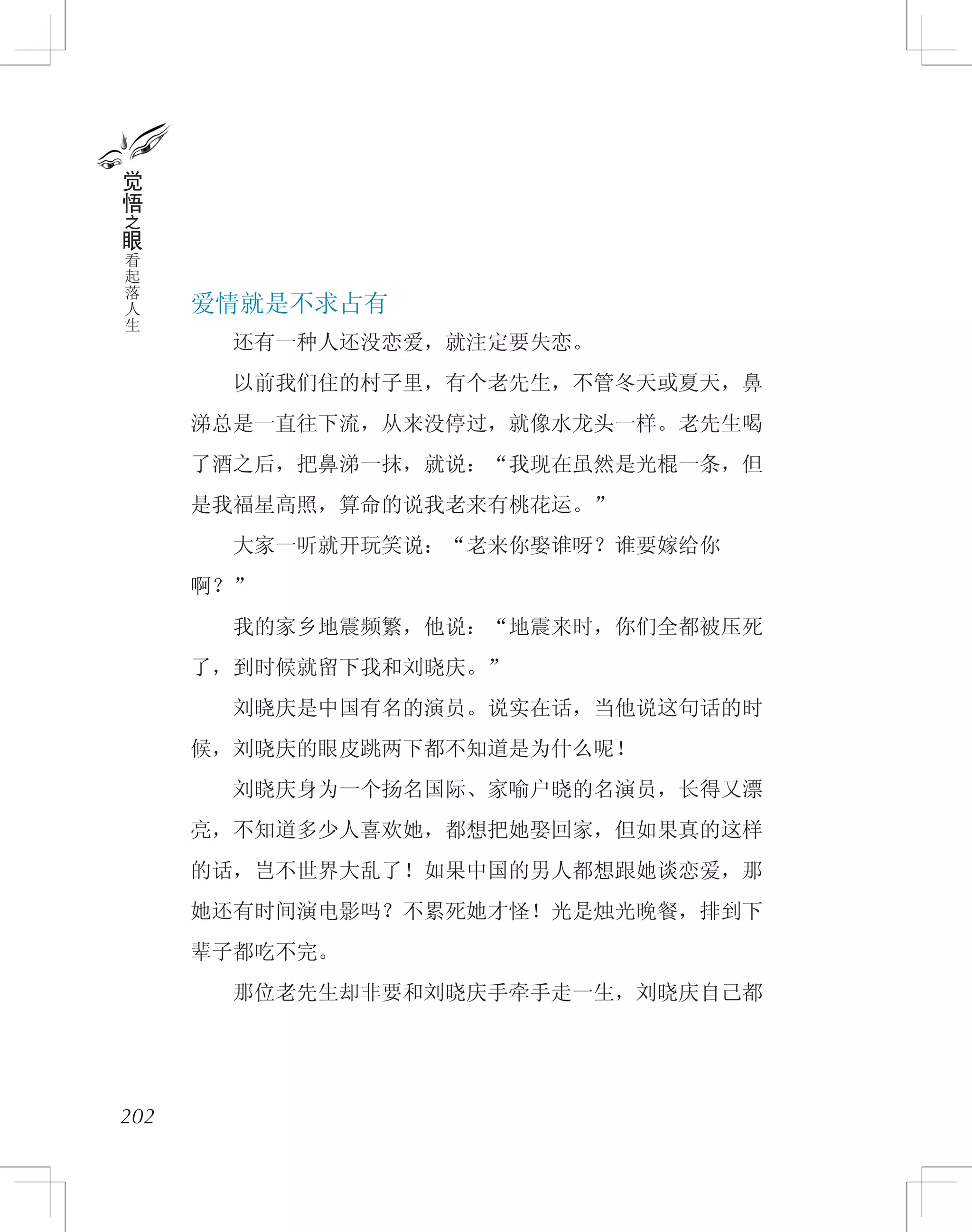 爱情就是不求占有
　　还有一种人还没恋爱，就注定要失恋。
　　以前我们住的村子里，有个老先生，不管冬天或夏天，鼻
涕总是一直往下流，从来没停过，就像水龙头一样。老先生喝
了酒之后，把鼻涕一抹，就说：“我现在虽然是光棍一条，但
是我福星高照，算命的说我老来有桃花运。”
　　大家一听就开玩笑说：“老来你娶谁呀？谁要嫁给你
啊？”
　　我的家乡地震频繁，他说：“地震来时，你们全都被压死
了，到时候就留下我和刘晓庆。”
　　刘晓庆是中国有名的演员。说实在话，当他说这句话的时
候，刘晓庆的眼皮跳两下都不知道是为什么呢！
　　刘晓庆身为一个扬名国际、家喻户晓的名演员，长得又漂
亮，不知道多少人喜欢她，都想把她娶回家，但如果真的这样
的话，岂不世界大乱了！如果中国的男人都想跟她谈恋爱，那
她还有时间演电影吗？不累死她才怪！光是烛光晚餐，排到下
辈子都吃不完。
　　那位老先生却非要和刘晓庆手牵手走一生，刘晓庆自己都
202
觉
悟
之
眼
看
起
落
人
生
 