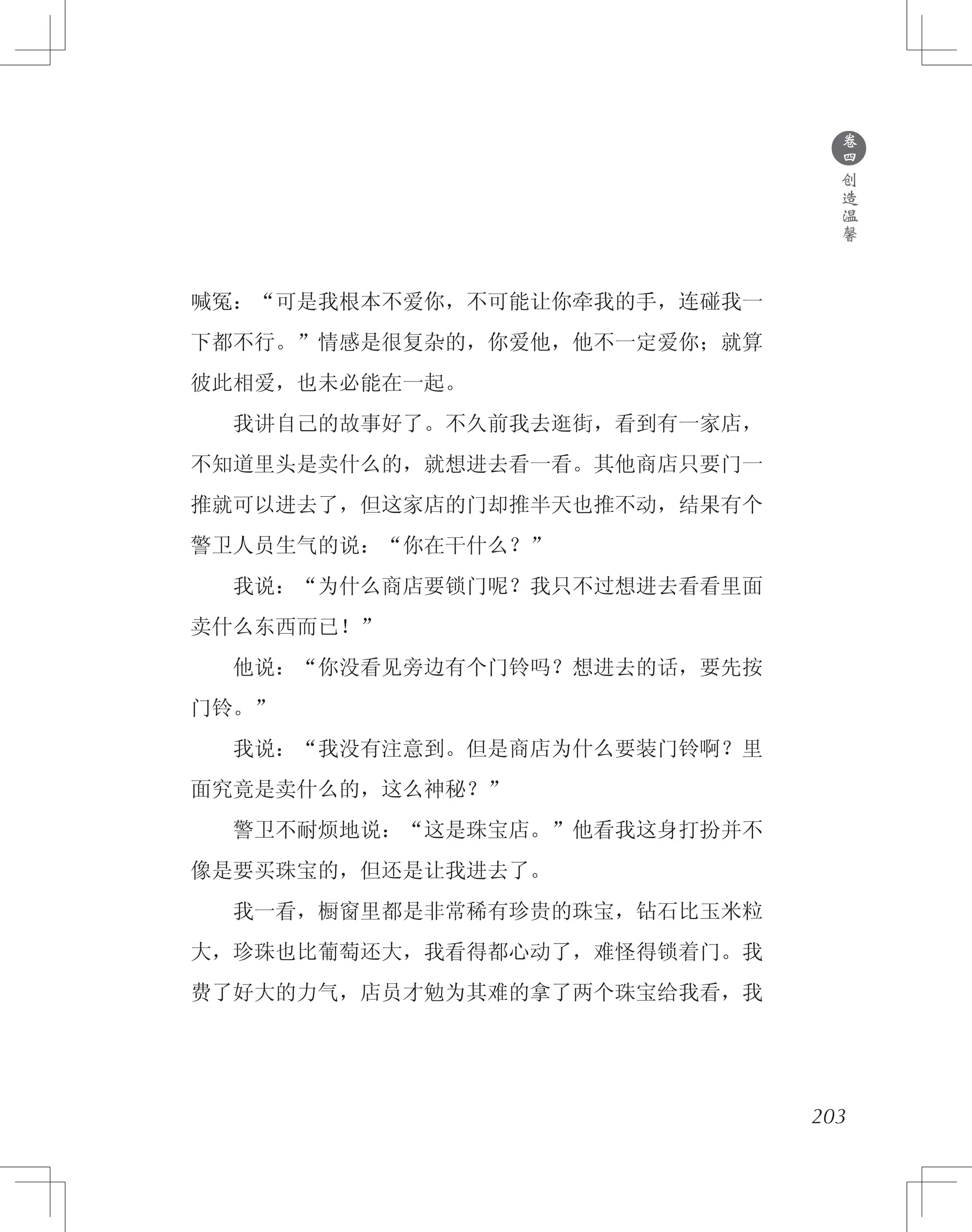 203
喊冤：“可是我根本不爱你，不可能让你牵我的手，连碰我一
下都不行。”情感是很复杂的，你爱他，他不一定爱你；就算
彼此相爱，也未必能在一起。
　　我讲自己的故事好了。不久前我去逛街，看到有一家店，
不知道里头是卖什么的，就想进去看一看。其他商店只要门一
推就可以进去了，但这家店的门却推半天也推不动，结果有个
警卫人员生气的说：“你在干什么？”
　　我说：“为什么商店要锁门呢？我只不过想进去看看里面
卖什么东西而已！”
　　他说：“你没看见旁边有个门铃吗？想进去的话，要先按
门铃。”
　　我说：“我没有注意到。但是商店为什么要装门铃啊？里
面究竟是卖什么的，这么神秘？”
　　警卫不耐烦地说：“这是珠宝店。”他看我这身打扮并不
像是要买珠宝的，但还是让我进去了。
　　我一看，橱窗里都是非常稀有珍贵的珠宝，钻石比玉米粒
大，珍珠也比葡萄还大，我看得都心动了，难怪得锁着门。我
费了好大的力气，店员才勉为其难的拿了两个珠宝给我看，我
●
卷
四
创
造
温
馨
 