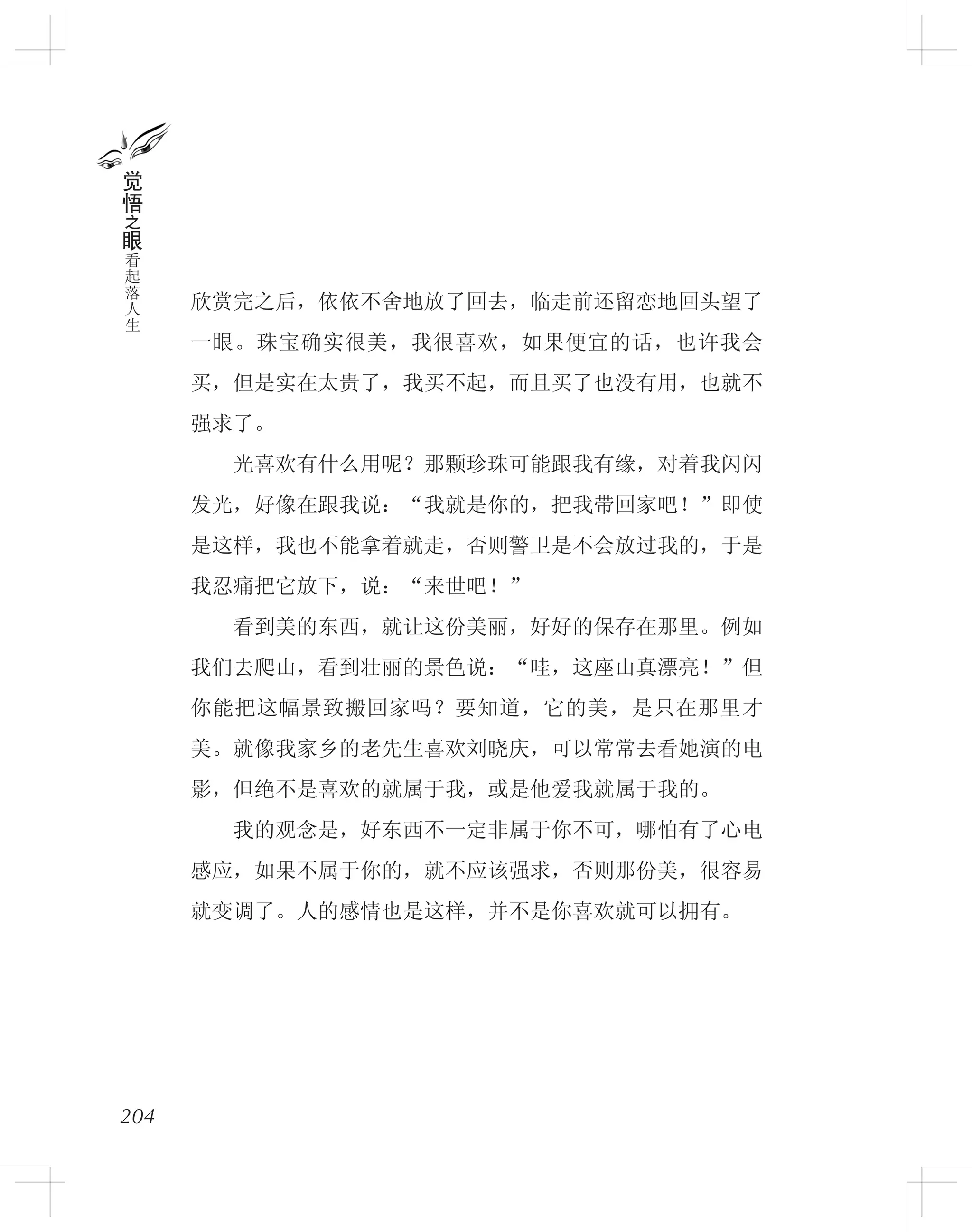 欣赏完之后，依依不舍地放了回去，临走前还留恋地回头望了
一眼。珠宝确实很美，我很喜欢，如果便宜的话，也许我会
买，但是实在太贵了，我买不起，而且买了也没有用，也就不
强求了。
　　光喜欢有什么用呢？那颗珍珠可能跟我有缘，对着我闪闪
发光，好像在跟我说：“我就是你的，把我带回家吧！”即使
是这样，我也不能拿着就走，否则警卫是不会放过我的，于是
我忍痛把它放下，说：“来世吧！”
　　看到美的东西，就让这份美丽，好好的保存在那里。例如
我们去爬山，看到壮丽的景色说：“哇，这座山真漂亮！”但
你能把这幅景致搬回家吗？要知道，它的美，是只在那里才
美。就像我家乡的老先生喜欢刘晓庆，可以常常去看她演的电
影，但绝不是喜欢的就属于我，或是他爱我就属于我的。
　　我的观念是，好东西不一定非属于你不可，哪怕有了心电
感应，如果不属于你的，就不应该强求，否则那份美，很容易
就变调了。人的感情也是这样，并不是你喜欢就可以拥有。
204
觉
悟
之
眼
看
起
落
人
生
 