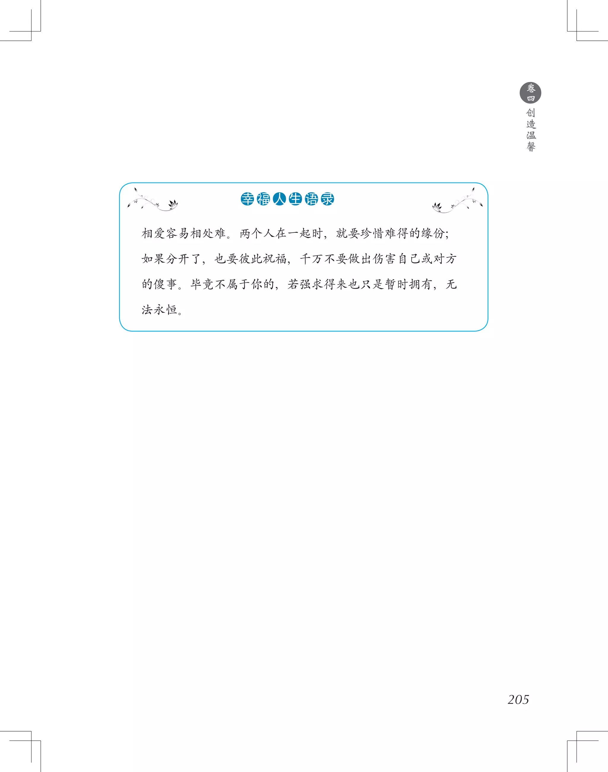 205
　 相爱容易相处难。两个人在一起时，就要珍惜难得的缘份；
　 如果分开了，也要彼此祝福，千万不要做出伤害自己或对方
　 的傻事。毕竟不属于你的，若强求得来也只是暂时拥有，无
　 法永恒。
●●●●●●幸 福 人 生 语 录
●
卷
四
创
造
温
馨
 