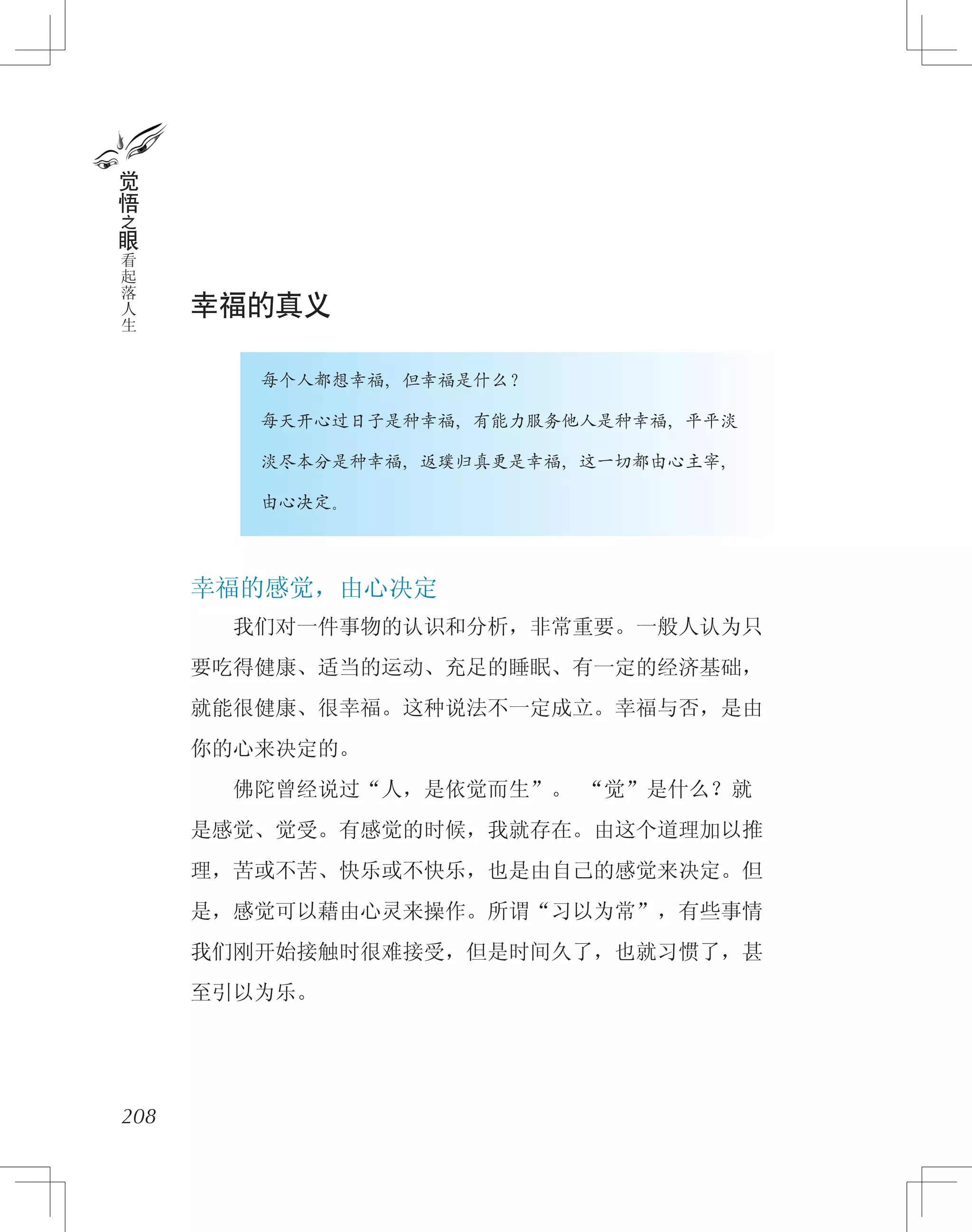 幸福的真义
　　　　每个人都想幸福，但幸福是什么？
　　　　每天开心过日子是种幸福，有能力服务他人是种幸福，平平淡
　　　　淡尽本分是种幸福，返璞归真更是幸福，这一切都由心主宰，
　　　　由心决定。
幸福的感觉，由心决定
　　我们对一件事物的认识和分析，非常重要。一般人认为只
要吃得健康、适当的运动、充足的睡眠、有一定的经济基础，
就能很健康、很幸福。这种说法不一定成立。幸福与否，是由
你的心来决定的。
　　佛陀曾经说过“人，是依觉而生”。 “觉”是什么？就
是感觉、觉受。有感觉的时候，我就存在。由这个道理加以推
理，苦或不苦、快乐或不快乐，也是由自己的感觉来决定。但
是，感觉可以藉由心灵来操作。所谓“习以为常”，有些事情
我们刚开始接触时很难接受，但是时间久了，也就习惯了，甚
至引以为乐。
208
觉
悟
之
眼
看
起
落
人
生
 