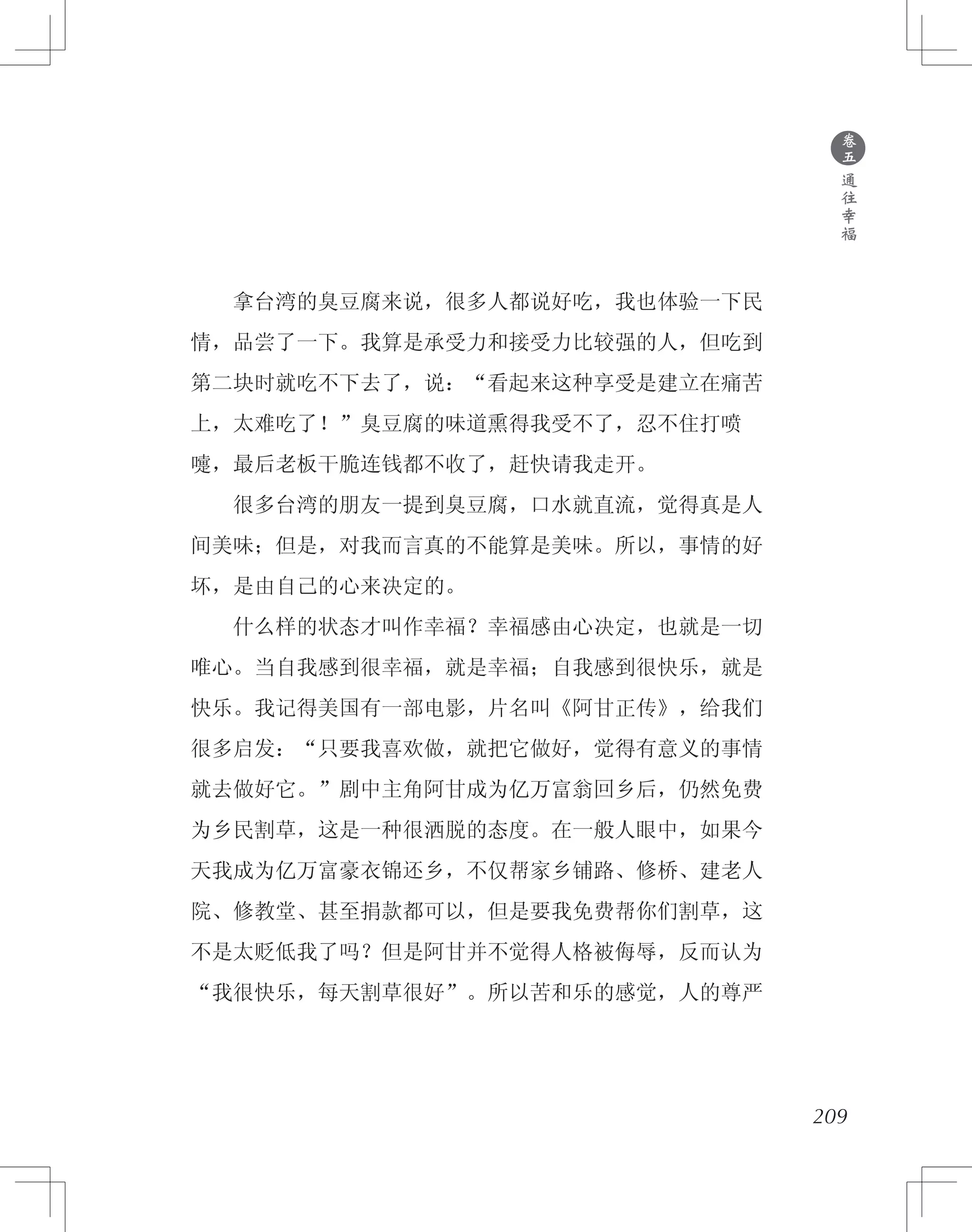 　　拿台湾的臭豆腐来说，很多人都说好吃，我也体验一下民
情，品尝了一下。我算是承受力和接受力比较强的人，但吃到
第二块时就吃不下去了，说：“看起来这种享受是建立在痛苦
上，太难吃了！”臭豆腐的味道熏得我受不了，忍不住打喷
嚏，最后老板干脆连钱都不收了，赶快请我走开。
　　很多台湾的朋友一提到臭豆腐，口水就直流，觉得真是人
间美味；但是，对我而言真的不能算是美味。所以，事情的好
坏，是由自己的心来决定的。
　　什么样的状态才叫作幸福？幸福感由心决定，也就是一切
唯心。当自我感到很幸福，就是幸福；自我感到很快乐，就是
快乐。我记得美国有一部电影，片名叫《阿甘正传》，给我们
很多启发：“只要我喜欢做，就把它做好，觉得有意义的事情
就去做好它。”剧中主角阿甘成为亿万富翁回乡后，仍然免费
为乡民割草，这是一种很洒脱的态度。在一般人眼中，如果今
天我成为亿万富豪衣锦还乡，不仅帮家乡铺路、修桥、建老人
院、修教堂、甚至捐款都可以，但是要我免费帮你们割草，这
不是太贬低我了吗？但是阿甘并不觉得人格被侮辱，反而认为
“我很快乐，每天割草很好”。所以苦和乐的感觉，人的尊严
209
●
卷
五
通
往
幸
福
 
