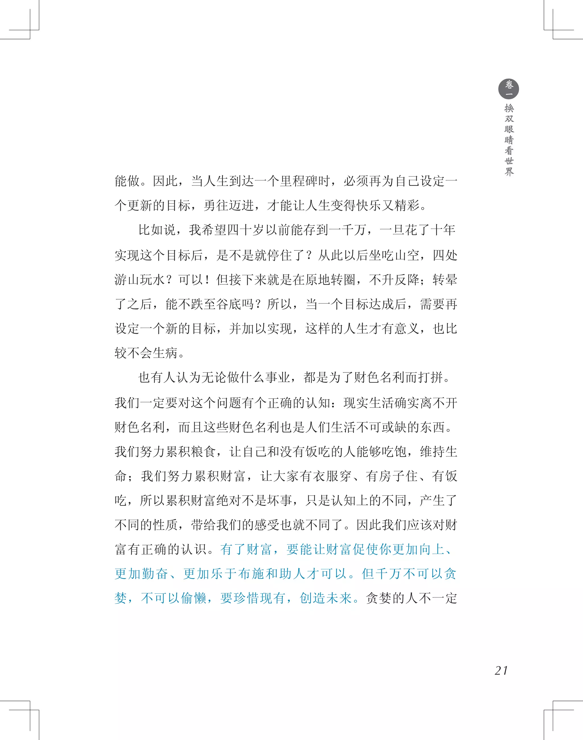 ●
卷
一
换
双
眼
睛
看
世
界
能做。因此，当人生到达一个里程碑时，必须再为自己设定一
个更新的目标，勇往迈进，才能让人生变得快乐又精彩。
　　比如说，我希望四十岁以前能存到一千万，一旦花了十年
实现这个目标后，是不是就停住了？从此以后坐吃山空，四处
游山玩水？可以！但接下来就是在原地转圈，不升反降；转晕
了之后，能不跌至谷底吗？所以，当一个目标达成后，需要再
设定一个新的目标，并加以实现，这样的人生才有意义，也比
较不会生病。
　　也有人认为无论做什么事业，都是为了财色名利而打拼。
我们一定要对这个问题有个正确的认知：现实生活确实离不开
财色名利，而且这些财色名利也是人们生活不可或缺的东西。
我们努力累积粮食，让自己和没有饭吃的人能够吃饱，维持生
命；我们努力累积财富，让大家有衣服穿、有房子住、有饭
吃，所以累积财富绝对不是坏事，只是认知上的不同，产生了
不同的性质，带给我们的感受也就不同了。因此我们应该对财
富有正确的认识。有了财富，要能让财富促使你更加向上、
更加勤奋、更加乐于布施和助人才可以。但千万不可以贪
婪，不可以偷懒，要珍惜现有，创造未来。贪婪的人不一定
21
 