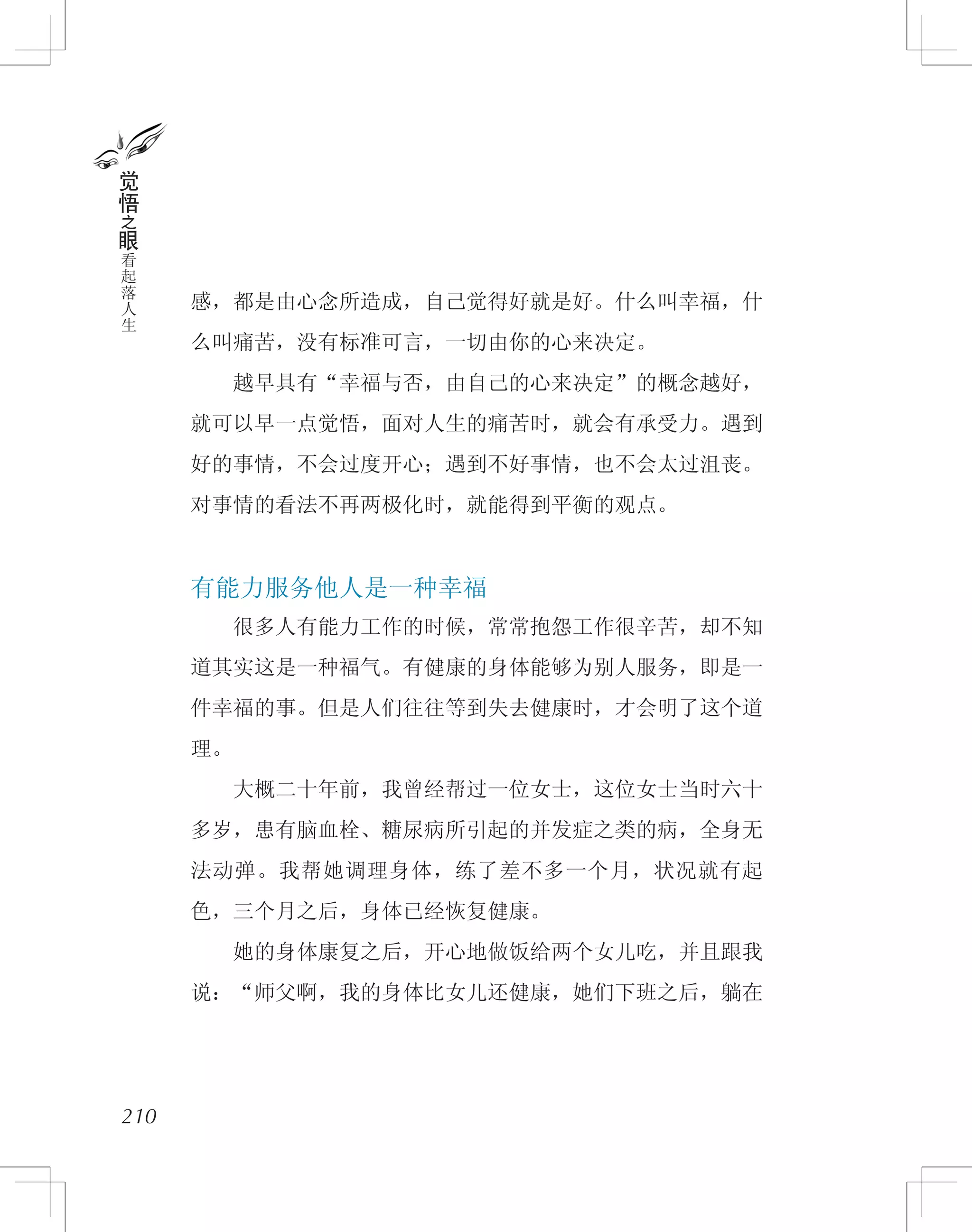 感，都是由心念所造成，自己觉得好就是好。什么叫幸福，什
么叫痛苦，没有标准可言，一切由你的心来决定。
　　越早具有“幸福与否，由自己的心来决定”的概念越好，
就可以早一点觉悟，面对人生的痛苦时，就会有承受力。遇到
好的事情，不会过度开心；遇到不好事情，也不会太过沮丧。
对事情的看法不再两极化时，就能得到平衡的观点。
有能力服务他人是一种幸福
　　很多人有能力工作的时候，常常抱怨工作很辛苦，却不知
道其实这是一种福气。有健康的身体能够为别人服务，即是一
件幸福的事。但是人们往往等到失去健康时，才会明了这个道
理。
　　大概二十年前，我曾经帮过一位女士，这位女士当时六十
多岁，患有脑血栓、糖尿病所引起的并发症之类的病，全身无
法动弹。我帮她调理身体，练了差不多一个月，状况就有起
色，三个月之后，身体已经恢复健康。
　　她的身体康复之后，开心地做饭给两个女儿吃，并且跟我
说：“师父啊，我的身体比女儿还健康，她们下班之后，躺在
210
觉
悟
之
眼
看
起
落
人
生
 