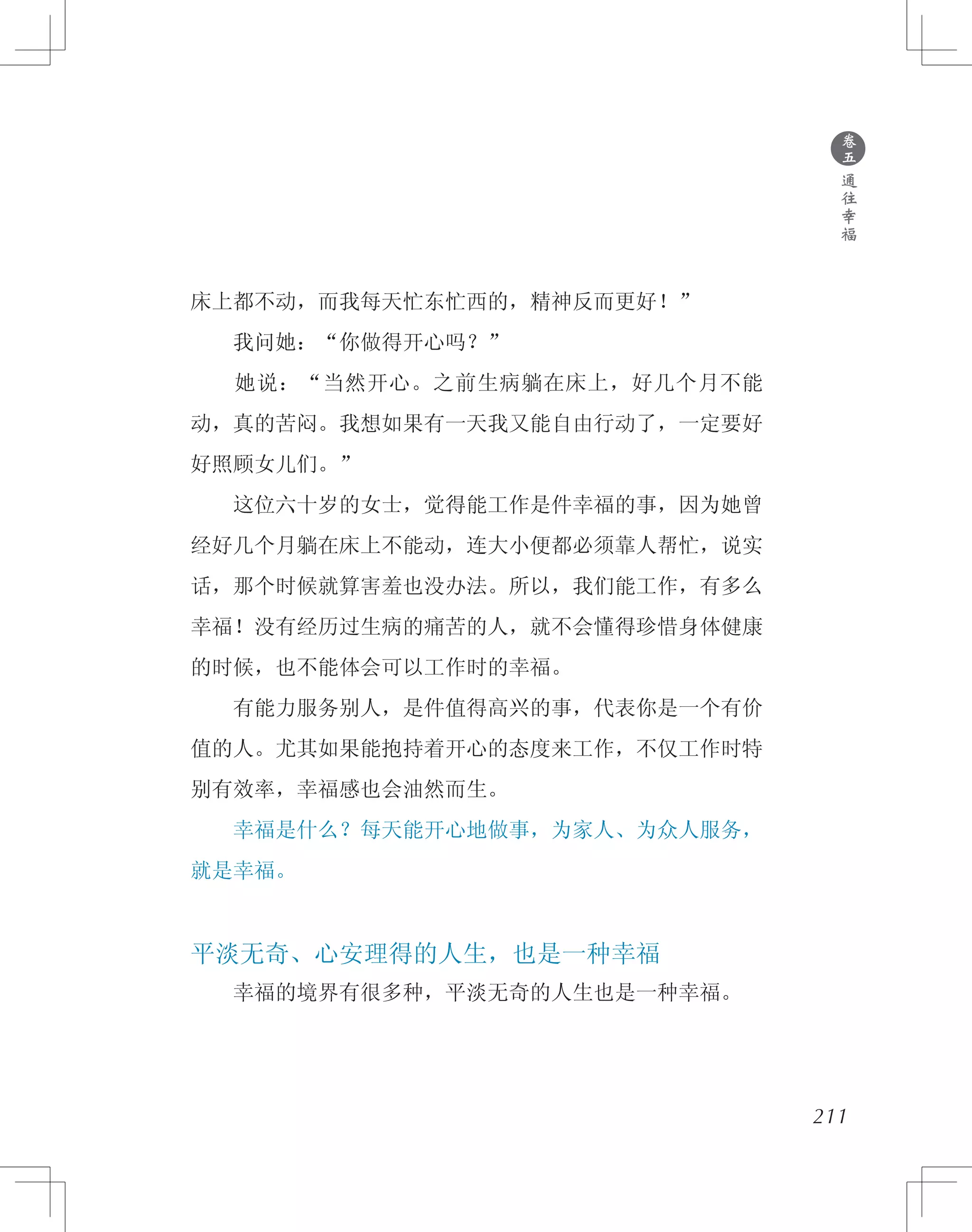 ●
卷
五
通
往
幸
福
床上都不动，而我每天忙东忙西的，精神反而更好！”
　　我问她：“你做得开心吗？”
　　她说：“当然开心。之前生病躺在床上，好几个月不能
动，真的苦闷。我想如果有一天我又能自由行动了，一定要好
好照顾女儿们。”
　　这位六十岁的女士，觉得能工作是件幸福的事，因为她曾
经好几个月躺在床上不能动，连大小便都必须靠人帮忙，说实
话，那个时候就算害羞也没办法。所以，我们能工作，有多么
幸福！没有经历过生病的痛苦的人，就不会懂得珍惜身体健康
的时候，也不能体会可以工作时的幸福。
　　有能力服务别人，是件值得高兴的事，代表你是一个有价
值的人。尤其如果能抱持着开心的态度来工作，不仅工作时特
别有效率，幸福感也会油然而生。
　　幸福是什么？每天能开心地做事，为家人、为众人服务，
就是幸福。
平淡无奇、心安理得的人生，也是一种幸福
　　幸福的境界有很多种，平淡无奇的人生也是一种幸福。
211
 