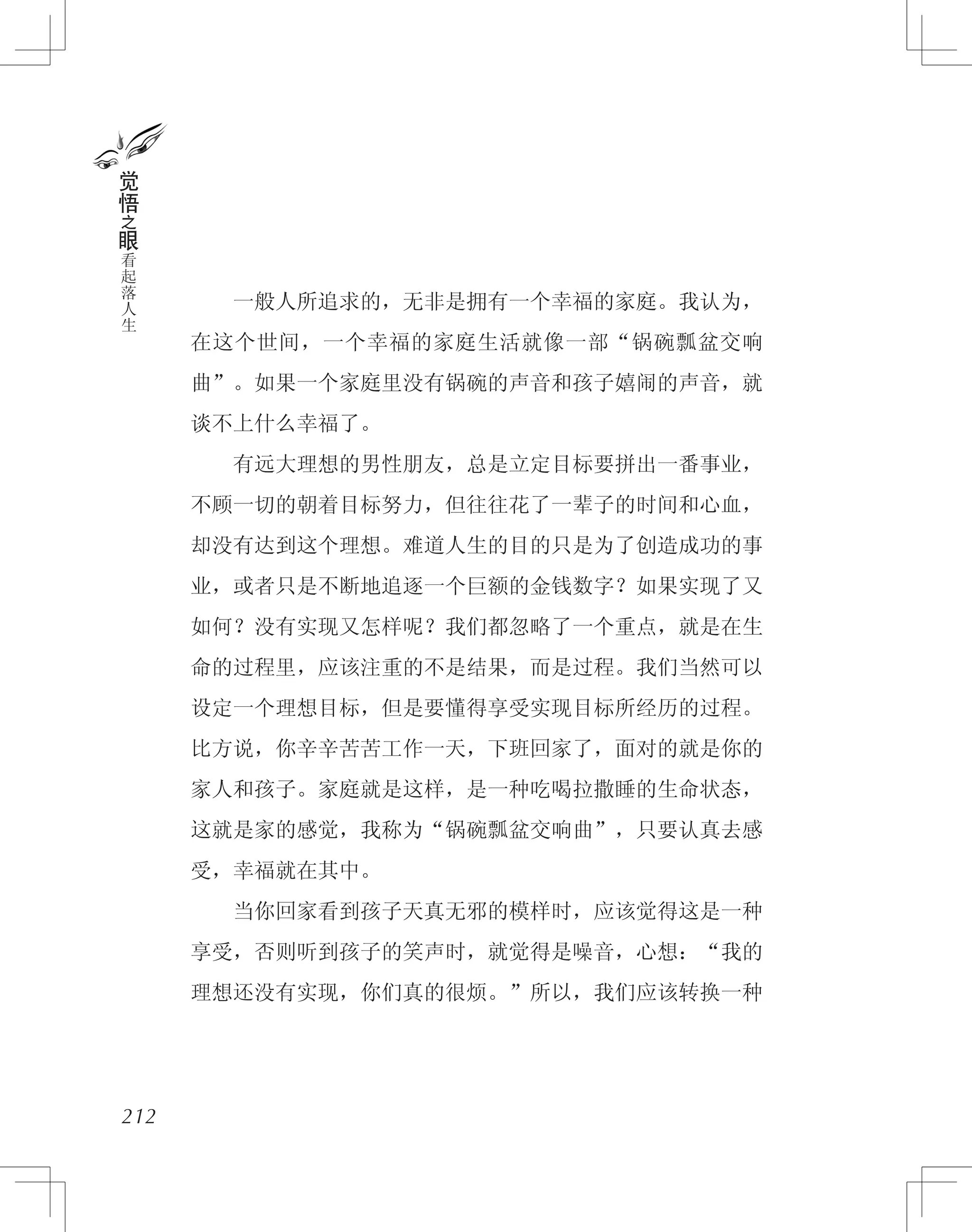 　　一般人所追求的，无非是拥有一个幸福的家庭。我认为，
在这个世间，一个幸福的家庭生活就像一部“锅碗瓢盆交响
曲”。如果一个家庭里没有锅碗的声音和孩子嬉闹的声音，就
谈不上什么幸福了。
　　有远大理想的男性朋友，总是立定目标要拼出一番事业，
不顾一切的朝着目标努力，但往往花了一辈子的时间和心血，
却没有达到这个理想。难道人生的目的只是为了创造成功的事
业，或者只是不断地追逐一个巨额的金钱数字？如果实现了又
如何？没有实现又怎样呢？我们都忽略了一个重点，就是在生
命的过程里，应该注重的不是结果，而是过程。我们当然可以
设定一个理想目标，但是要懂得享受实现目标所经历的过程。
比方说，你辛辛苦苦工作一天，下班回家了，面对的就是你的
家人和孩子。家庭就是这样，是一种吃喝拉撒睡的生命状态，
这就是家的感觉，我称为“锅碗瓢盆交响曲”，只要认真去感
受，幸福就在其中。
　　当你回家看到孩子天真无邪的模样时，应该觉得这是一种
享受，否则听到孩子的笑声时，就觉得是噪音，心想：“我的
理想还没有实现，你们真的很烦。”所以，我们应该转换一种
212
觉
悟
之
眼
看
起
落
人
生
 