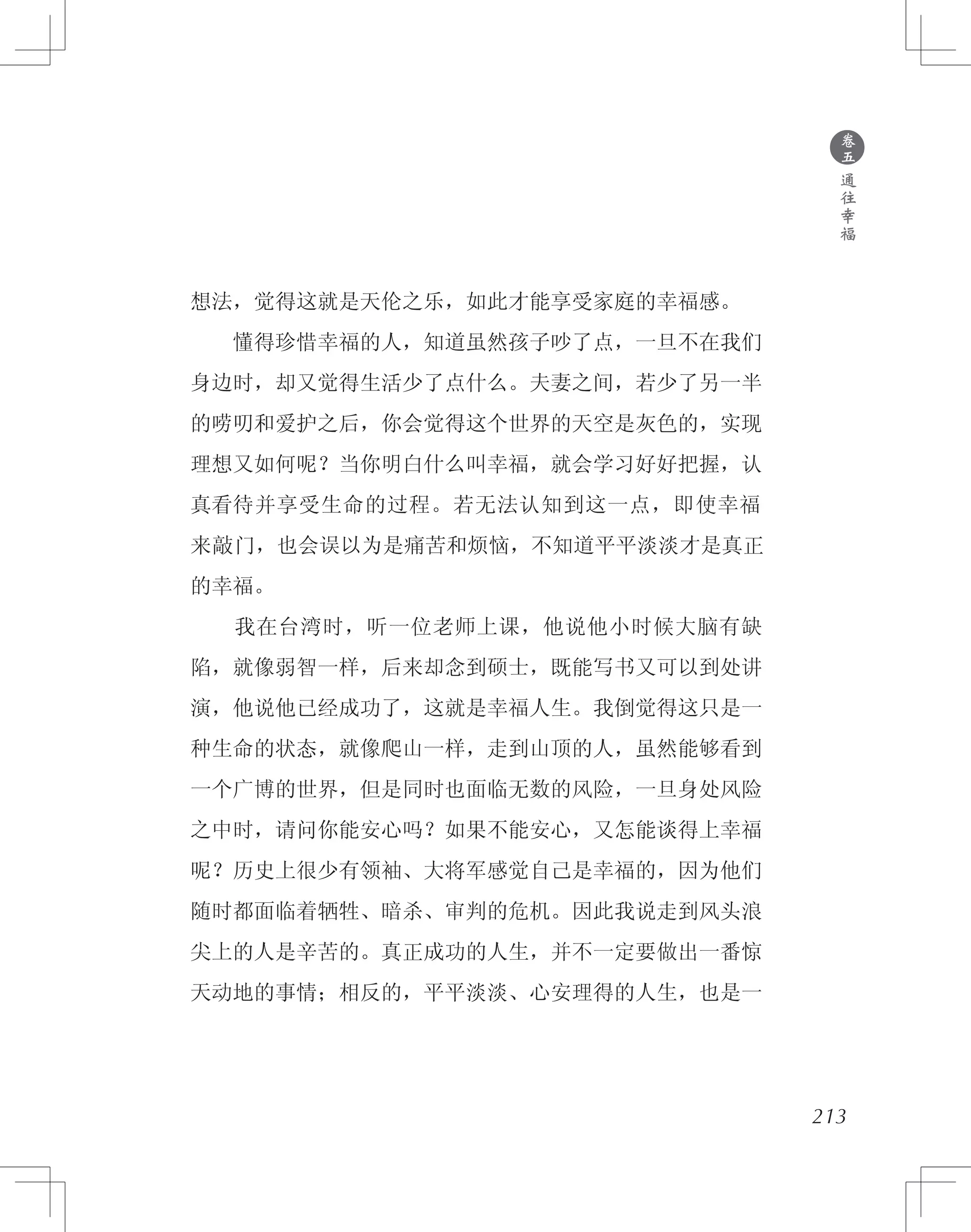 想法，觉得这就是天伦之乐，如此才能享受家庭的幸福感。
　　懂得珍惜幸福的人，知道虽然孩子吵了点，一旦不在我们
身边时，却又觉得生活少了点什么。夫妻之间，若少了另一半
的唠叨和爱护之后，你会觉得这个世界的天空是灰色的，实现
理想又如何呢？当你明白什么叫幸福，就会学习好好把握，认
真看待并享受生命的过程。若无法认知到这一点，即使幸福
来敲门，也会误以为是痛苦和烦恼，不知道平平淡淡才是真正
的幸福。
　　我在台湾时，听一位老师上课，他说他小时候大脑有缺
陷，就像弱智一样，后来却念到硕士，既能写书又可以到处讲
演，他说他已经成功了，这就是幸福人生。我倒觉得这只是一
种生命的状态，就像爬山一样，走到山顶的人，虽然能够看到
一个广博的世界，但是同时也面临无数的风险，一旦身处风险
之中时，请问你能安心吗？如果不能安心，又怎能谈得上幸福
呢？历史上很少有领袖、大将军感觉自己是幸福的，因为他们
随时都面临着牺牲、暗杀、审判的危机。因此我说走到风头浪
尖上的人是辛苦的。真正成功的人生，并不一定要做出一番惊
天动地的事情；相反的，平平淡淡、心安理得的人生，也是一
●
卷
五
通
往
幸
福
213
 