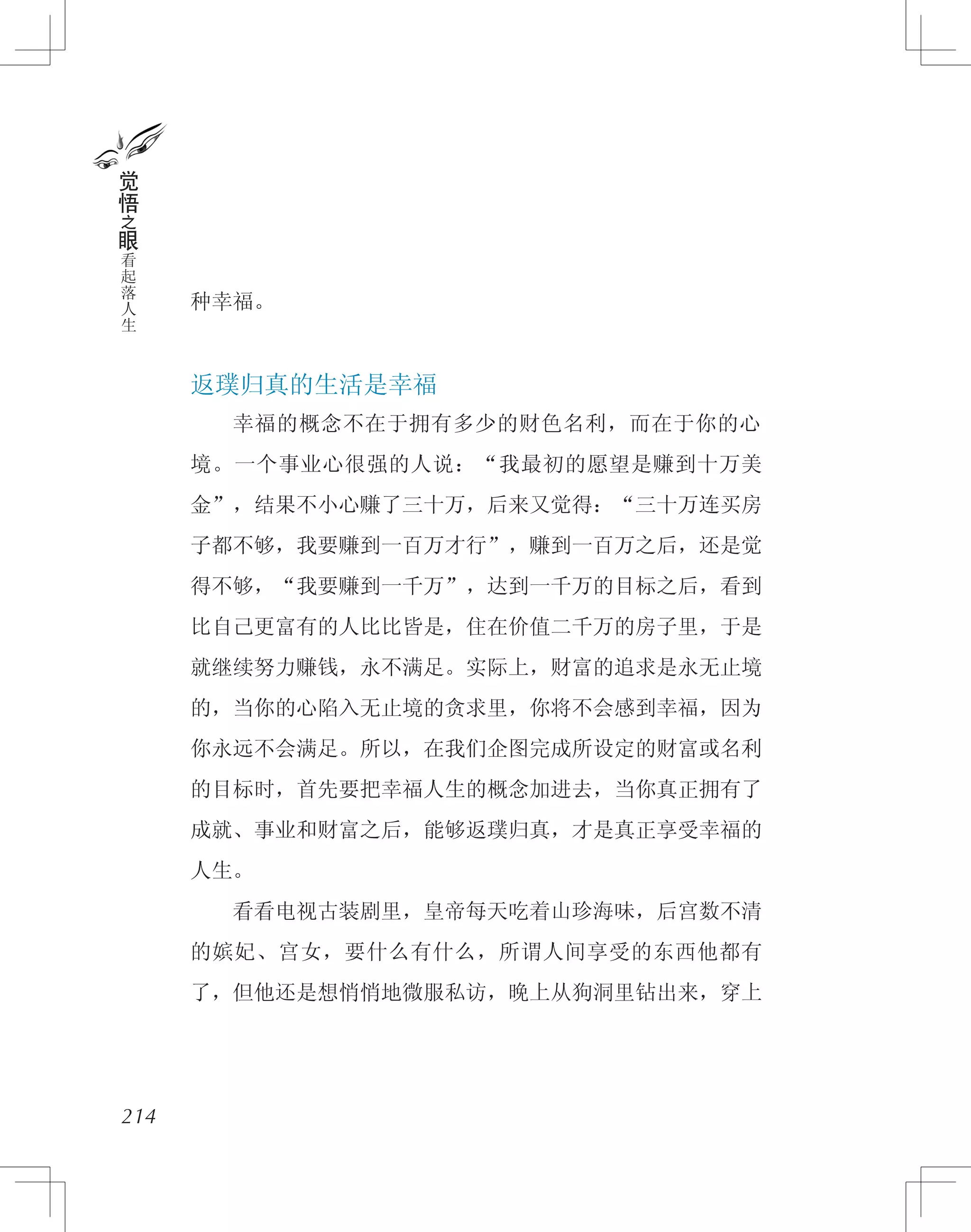 种幸福。
返璞归真的生活是幸福
　　幸福的概念不在于拥有多少的财色名利，而在于你的心
境。一个事业心很强的人说：“我最初的愿望是赚到十万美
金”，结果不小心赚了三十万，后来又觉得：“三十万连买房
子都不够，我要赚到一百万才行”，赚到一百万之后，还是觉
得不够，“我要赚到一千万”，达到一千万的目标之后，看到
比自己更富有的人比比皆是，住在价值二千万的房子里，于是
就继续努力赚钱，永不满足。实际上，财富的追求是永无止境
的，当你的心陷入无止境的贪求里，你将不会感到幸福，因为
你永远不会满足。所以，在我们企图完成所设定的财富或名利
的目标时，首先要把幸福人生的概念加进去，当你真正拥有了
成就、事业和财富之后，能够返璞归真，才是真正享受幸福的
人生。
　　看看电视古装剧里，皇帝每天吃着山珍海味，后宫数不清
的嫔妃、宫女，要什么有什么，所谓人间享受的东西他都有
了，但他还是想悄悄地微服私访，晚上从狗洞里钻出来，穿上
214
觉
悟
之
眼
看
起
落
人
生
 