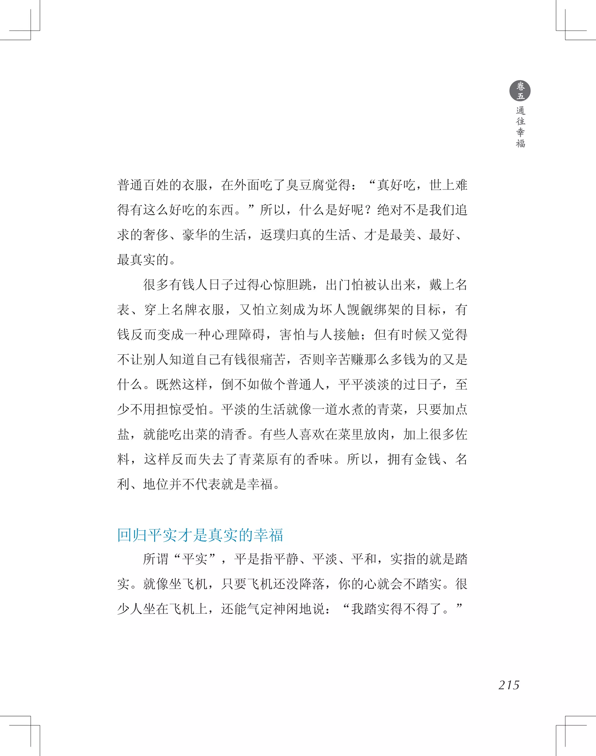 普通百姓的衣服，在外面吃了臭豆腐觉得：“真好吃，世上难
得有这么好吃的东西。”所以，什么是好呢？绝对不是我们追
求的奢侈、豪华的生活，返璞归真的生活、才是最美、最好、
最真实的。
　　很多有钱人日子过得心惊胆跳，出门怕被认出来，戴上名
表、穿上名牌衣服，又怕立刻成为坏人觊觎绑架的目标，有
钱反而变成一种心理障碍，害怕与人接触；但有时候又觉得
不让别人知道自己有钱很痛苦，否则辛苦赚那么多钱为的又是
什么。既然这样，倒不如做个普通人，平平淡淡的过日子，至
少不用担惊受怕。平淡的生活就像一道水煮的青菜，只要加点
盐，就能吃出菜的清香。有些人喜欢在菜里放肉，加上很多佐
料，这样反而失去了青菜原有的香味。所以，拥有金钱、名
利、地位并不代表就是幸福。
回归平实才是真实的幸福
　　所谓“平实”，平是指平静、平淡、平和，实指的就是踏
实。就像坐飞机，只要飞机还没降落，你的心就会不踏实。很
少人坐在飞机上，还能气定神闲地说：“我踏实得不得了。”
●
卷
五
通
往
幸
福
215
 