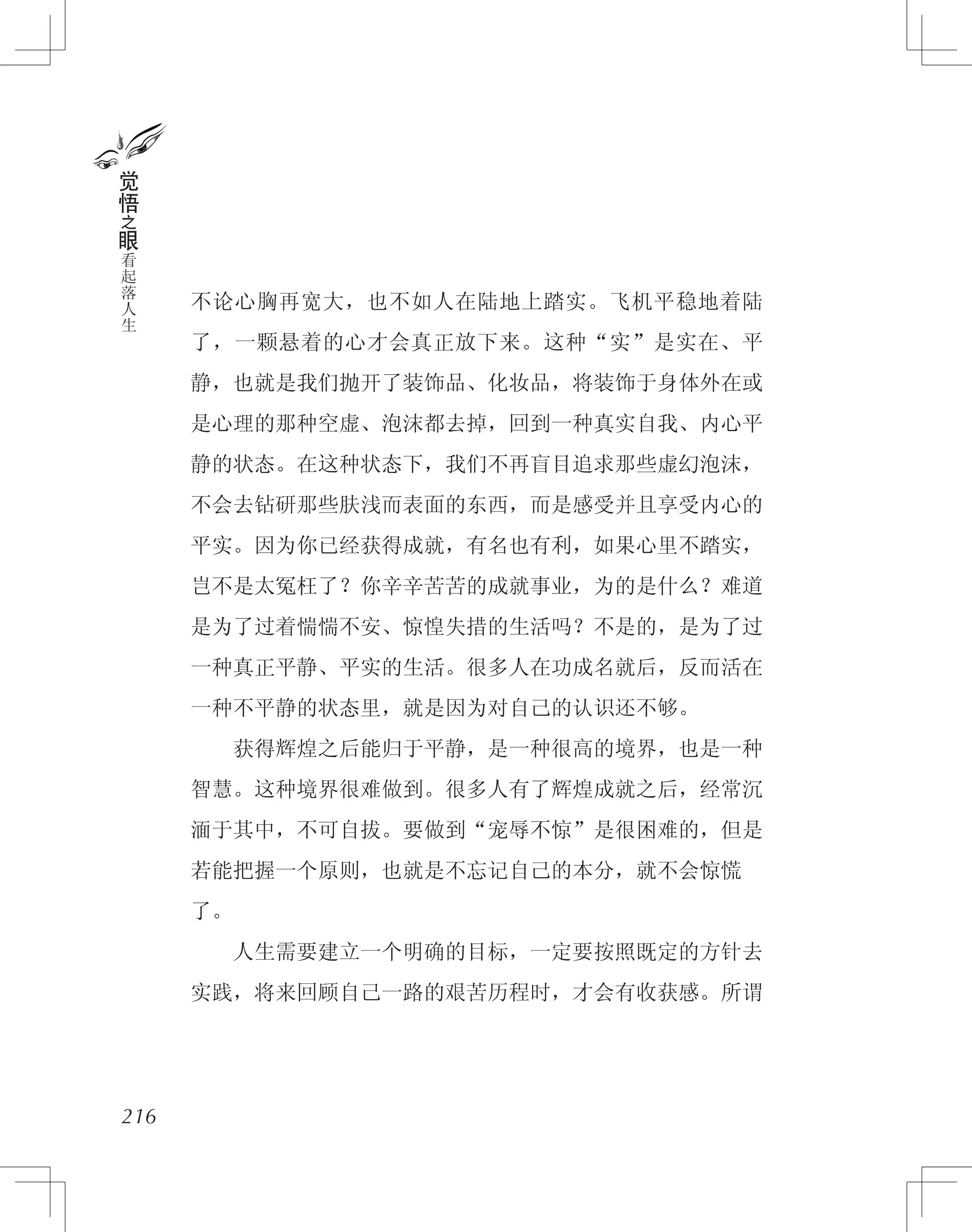 不论心胸再宽大，也不如人在陆地上踏实。飞机平稳地着陆
了，一颗悬着的心才会真正放下来。这种“实”是实在、平
静，也就是我们抛开了装饰品、化妆品，将装饰于身体外在或
是心理的那种空虚、泡沫都去掉，回到一种真实自我、内心平
静的状态。在这种状态下，我们不再盲目追求那些虚幻泡沫，
不会去钻研那些肤浅而表面的东西，而是感受并且享受内心的
平实。因为你已经获得成就，有名也有利，如果心里不踏实，
岂不是太冤枉了？你辛辛苦苦的成就事业，为的是什么？难道
是为了过着惴惴不安、惊惶失措的生活吗？不是的，是为了过
一种真正平静、平实的生活。很多人在功成名就后，反而活在
一种不平静的状态里，就是因为对自己的认识还不够。
　　获得辉煌之后能归于平静，是一种很高的境界，也是一种
智慧。这种境界很难做到。很多人有了辉煌成就之后，经常沉
湎于其中，不可自拔。要做到“宠辱不惊”是很困难的，但是
若能把握一个原则，也就是不忘记自己的本分，就不会惊慌
了。
　　人生需要建立一个明确的目标，一定要按照既定的方针去
实践，将来回顾自己一路的艰苦历程时，才会有收获感。所谓
216
觉
悟
之
眼
看
起
落
人
生
 