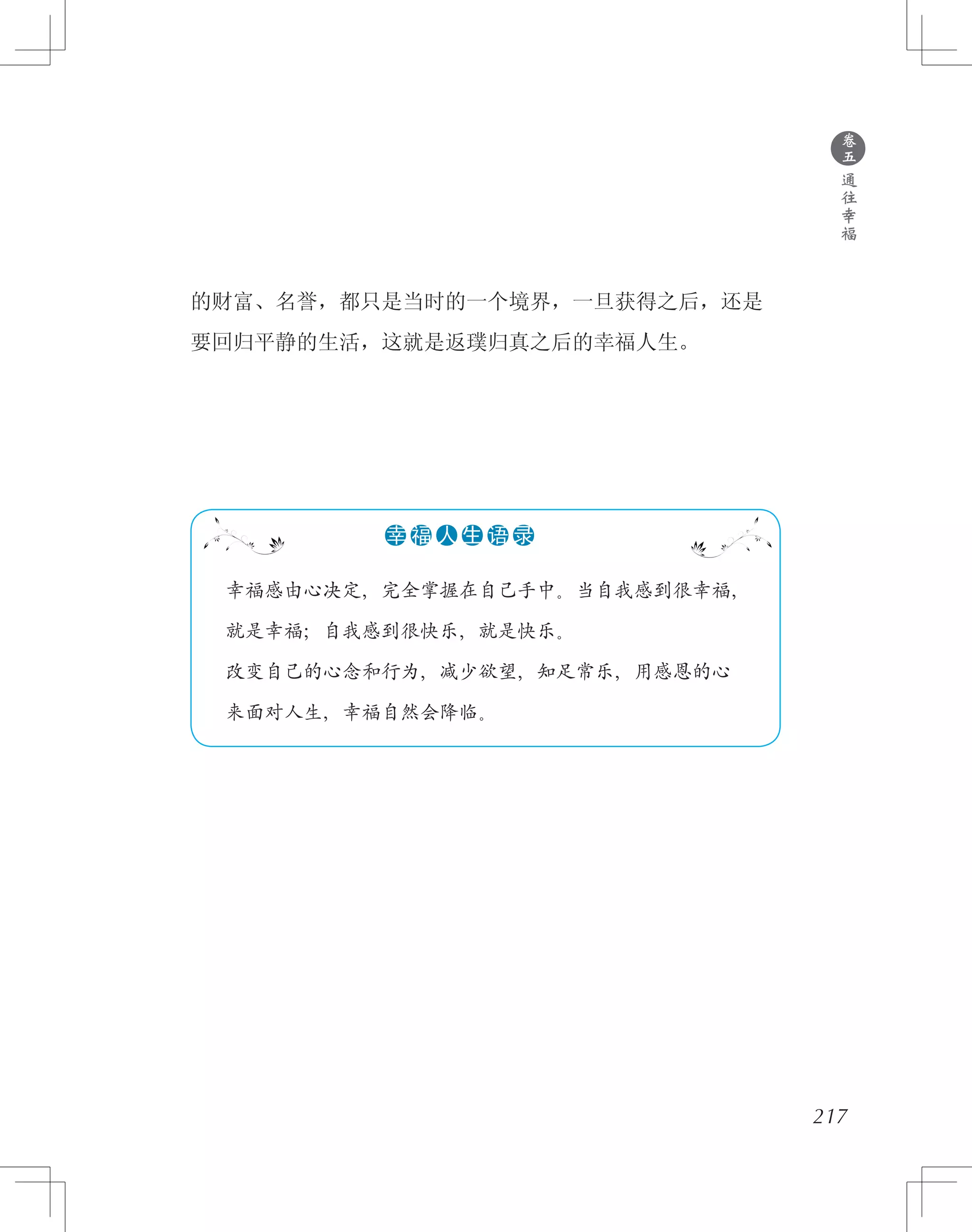 的财富、名誉，都只是当时的一个境界，一旦获得之后，还是
要回归平静的生活，这就是返璞归真之后的幸福人生。
●
卷
五
通
往
幸
福
217
　 幸福感由心决定，完全掌握在自己手中。当自我感到很幸福，
　 就是幸福；自我感到很快乐，就是快乐。
　 改变自己的心念和行为，减少欲望，知足常乐，用感恩的心
　 来面对人生，幸福自然会降临。
●●●●●●幸 福 人 生 语 录
 