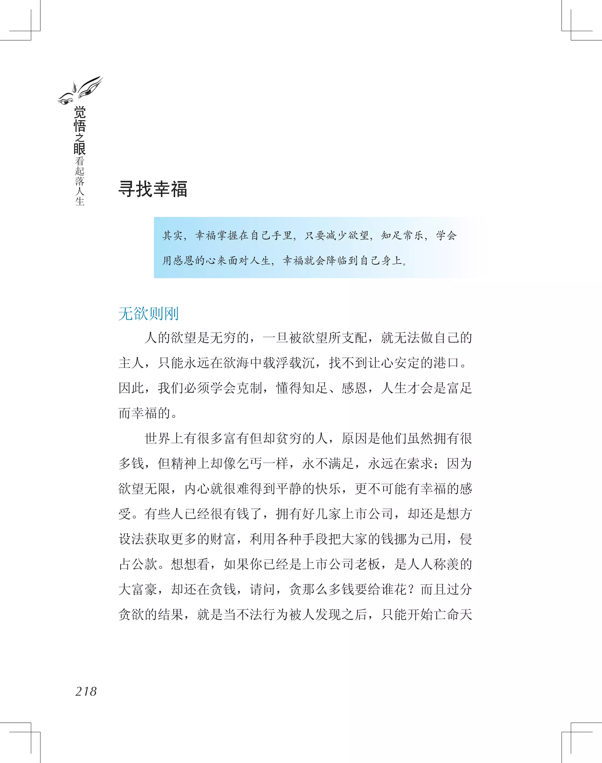 寻找幸福
　　　　其实，幸福掌握在自己手里，只要减少欲望，知足常乐，学会
　　　　用感恩的心来面对人生，幸福就会降临到自己身上。
无欲则刚
　　人的欲望是无穷的，一旦被欲望所支配，就无法做自己的
主人，只能永远在欲海中载浮载沉，找不到让心安定的港口。
因此，我们必须学会克制，懂得知足、感恩，人生才会是富足
而幸福的。
　　世界上有很多富有但却贫穷的人，原因是他们虽然拥有很
多钱，但精神上却像乞丐一样，永不满足，永远在索求；因为
欲望无限，内心就很难得到平静的快乐，更不可能有幸福的感
受。有些人已经很有钱了，拥有好几家上市公司，却还是想方
设法获取更多的财富，利用各种手段把大家的钱挪为己用，侵
占公款。想想看，如果你已经是上市公司老板，是人人称羡的
大富豪，却还在贪钱，请问，贪那么多钱要给谁花？而且过分
贪欲的结果，就是当不法行为被人发现之后，只能开始亡命天
218
觉
悟
之
眼
看
起
落
人
生
 