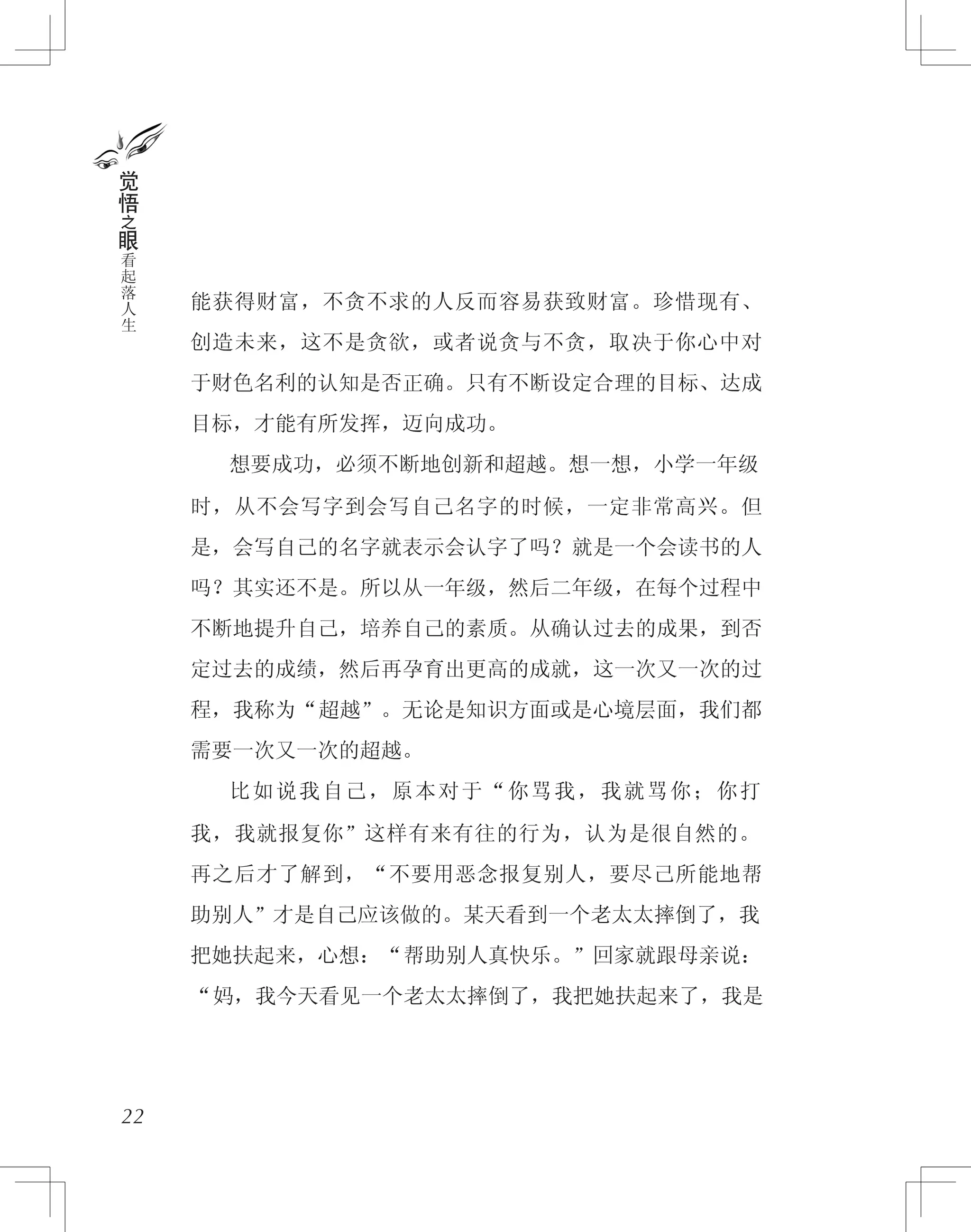 能获得财富，不贪不求的人反而容易获致财富。珍惜现有、
创造未来，这不是贪欲，或者说贪与不贪，取决于你心中对
于财色名利的认知是否正确。只有不断设定合理的目标、达成
目标，才能有所发挥，迈向成功。
　　想要成功，必须不断地创新和超越。想一想，小学一年级
时，从不会写字到会写自己名字的时候，一定非常高兴。但
是，会写自己的名字就表示会认字了吗？就是一个会读书的人
吗？其实还不是。所以从一年级，然后二年级，在每个过程中
不断地提升自己，培养自己的素质。从确认过去的成果，到否
定过去的成绩，然后再孕育出更高的成就，这一次又一次的过
程，我称为“超越”。无论是知识方面或是心境层面，我们都
需要一次又一次的超越。
　　比如说我自己，原本对于“你骂我，我就骂你；你打
我，我就报复你”这样有来有往的行为，认为是很自然的。
再之后才了解到，“不要用恶念报复别人，要尽己所能地帮
助别人”才是自己应该做的。某天看到一个老太太摔倒了，我
把她扶起来，心想：“帮助别人真快乐。”回家就跟母亲说：
“妈，我今天看见一个老太太摔倒了，我把她扶起来了，我是
22
觉
悟
之
眼
看
起
落
人
生
 
