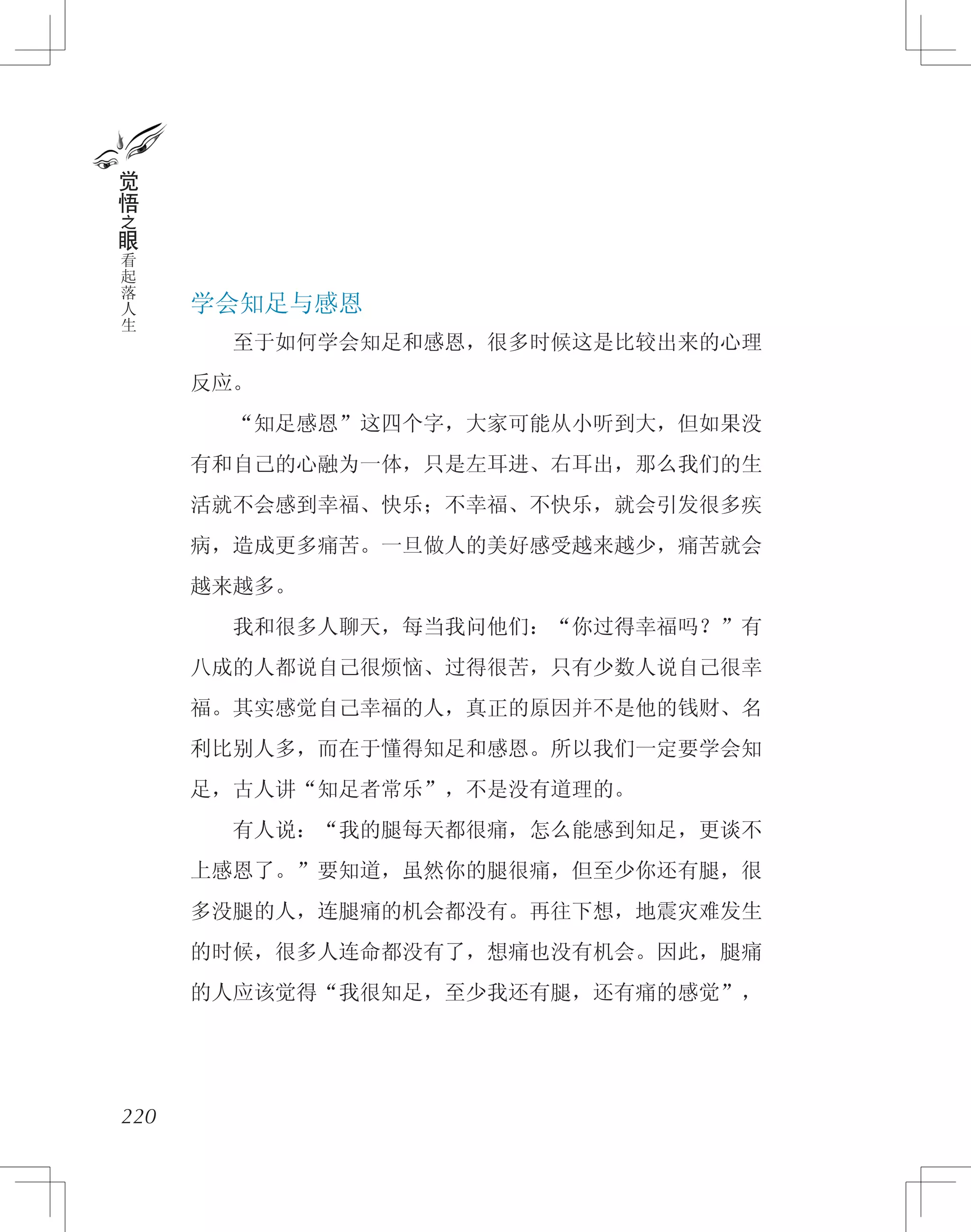 220
觉
悟
之
眼
看
起
落
人
生 学会知足与感恩
　　至于如何学会知足和感恩，很多时候这是比较出来的心理
反应。
　　“知足感恩”这四个字，大家可能从小听到大，但如果没
有和自己的心融为一体，只是左耳进、右耳出，那么我们的生
活就不会感到幸福、快乐；不幸福、不快乐，就会引发很多疾
病，造成更多痛苦。一旦做人的美好感受越来越少，痛苦就会
越来越多。
　　我和很多人聊天，每当我问他们：“你过得幸福吗？”有
八成的人都说自己很烦恼、过得很苦，只有少数人说自己很幸
福。其实感觉自己幸福的人，真正的原因并不是他的钱财、名
利比别人多，而在于懂得知足和感恩。所以我们一定要学会知
足，古人讲“知足者常乐”，不是没有道理的。
　　有人说：“我的腿每天都很痛，怎么能感到知足，更谈不
上感恩了。”要知道，虽然你的腿很痛，但至少你还有腿，很
多没腿的人，连腿痛的机会都没有。再往下想，地震灾难发生
的时候，很多人连命都没有了，想痛也没有机会。因此，腿痛
的人应该觉得“我很知足，至少我还有腿，还有痛的感觉”，
 