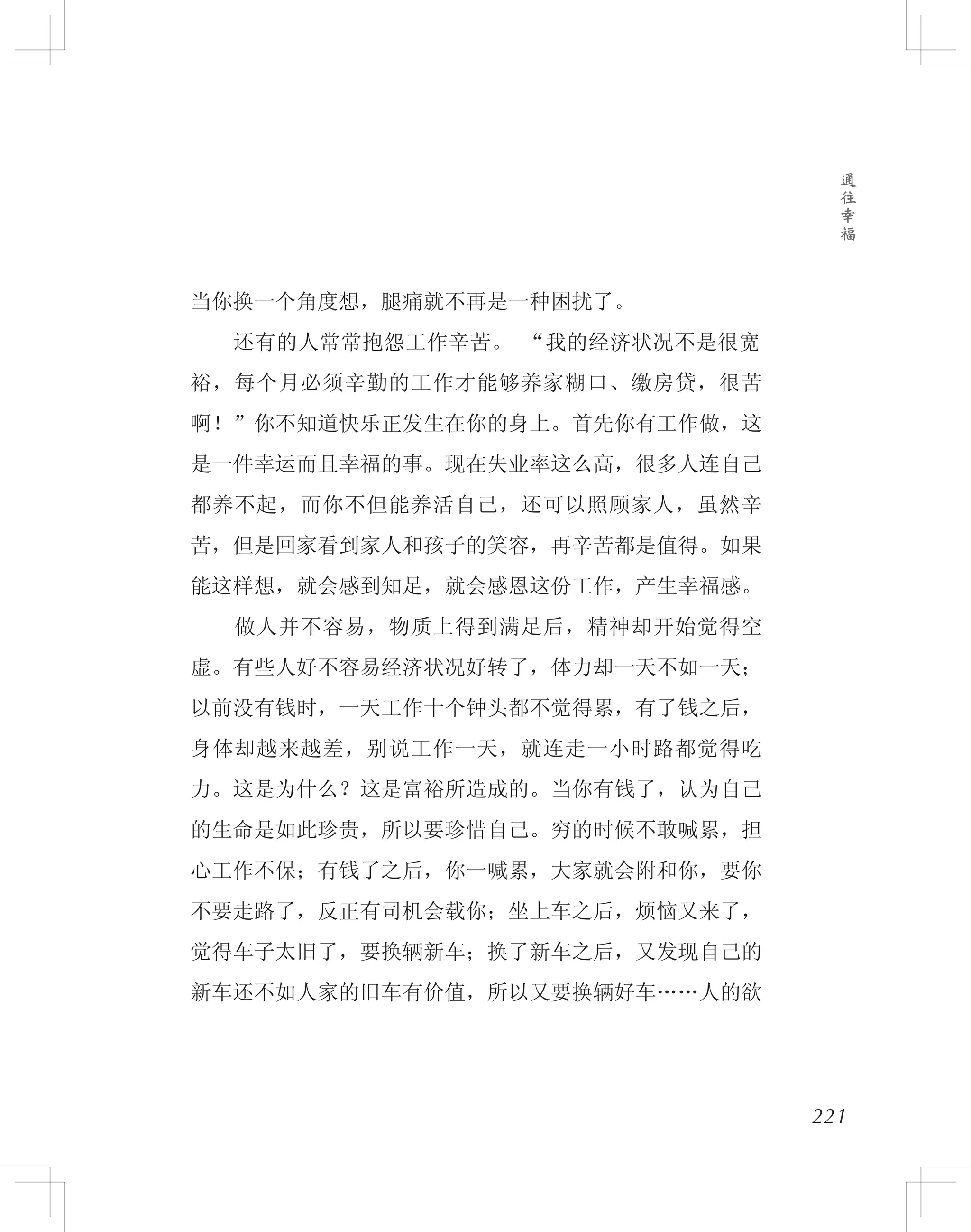 卷
五
通
往
幸
福
221
当你换一个角度想，腿痛就不再是一种困扰了。
　　还有的人常常抱怨工作辛苦。 “我的经济状况不是很宽
裕，每个月必须辛勤的工作才能够养家糊口、缴房贷，很苦
啊！”你不知道快乐正发生在你的身上。首先你有工作做，这
是一件幸运而且幸福的事。现在失业率这么高，很多人连自己
都养不起，而你不但能养活自己，还可以照顾家人，虽然辛
苦，但是回家看到家人和孩子的笑容，再辛苦都是值得。如果
能这样想，就会感到知足，就会感恩这份工作，产生幸福感。
　　做人并不容易，物质上得到满足后，精神却开始觉得空
虚。有些人好不容易经济状况好转了，体力却一天不如一天；
以前没有钱时，一天工作十个钟头都不觉得累，有了钱之后，
身体却越来越差，别说工作一天，就连走一小时路都觉得吃
力。这是为什么？这是富裕所造成的。当你有钱了，认为自己
的生命是如此珍贵，所以要珍惜自己。穷的时候不敢喊累，担
心工作不保；有钱了之后，你一喊累，大家就会附和你，要你
不要走路了，反正有司机会载你；坐上车之后，烦恼又来了，
觉得车子太旧了，要换辆新车；换了新车之后，又发现自己的
新车还不如人家的旧车有价值，所以又要换辆好车……人的欲
 