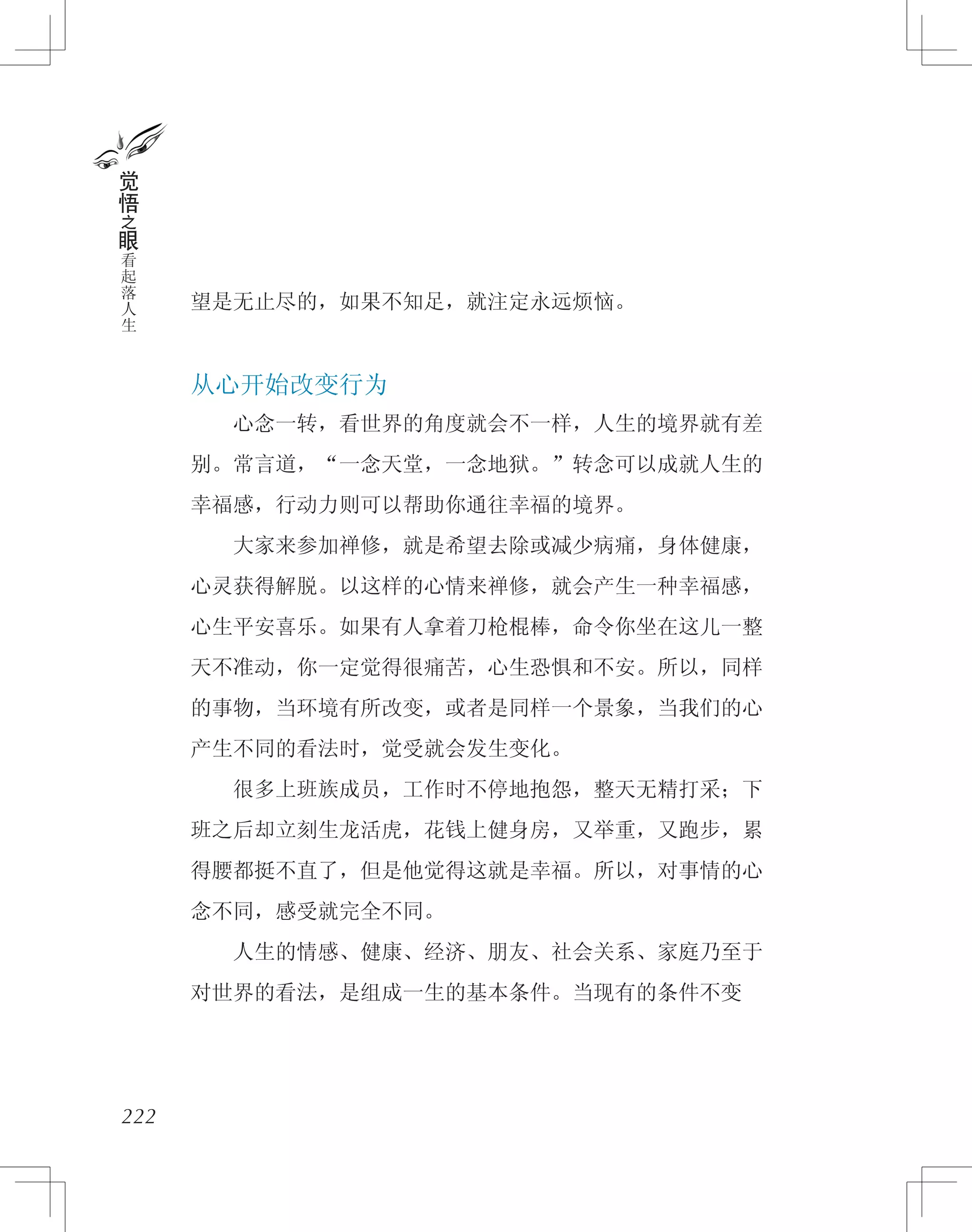 222
觉
悟
之
眼
看
起
落
人
生
望是无止尽的，如果不知足，就注定永远烦恼。
从心开始改变行为
　　心念一转，看世界的角度就会不一样，人生的境界就有差
别。常言道，“一念天堂，一念地狱。”转念可以成就人生的
幸福感，行动力则可以帮助你通往幸福的境界。
　　大家来参加禅修，就是希望去除或减少病痛，身体健康，
心灵获得解脱。以这样的心情来禅修，就会产生一种幸福感，
心生平安喜乐。如果有人拿着刀枪棍棒，命令你坐在这儿一整
天不准动，你一定觉得很痛苦，心生恐惧和不安。所以，同样
的事物，当环境有所改变，或者是同样一个景象，当我们的心
产生不同的看法时，觉受就会发生变化。
　　很多上班族成员，工作时不停地抱怨，整天无精打采；下
班之后却立刻生龙活虎，花钱上健身房，又举重，又跑步，累
得腰都挺不直了，但是他觉得这就是幸福。所以，对事情的心
念不同，感受就完全不同。
　　人生的情感、健康、经济、朋友、社会关系、家庭乃至于
对世界的看法，是组成一生的基本条件。当现有的条件不变
 