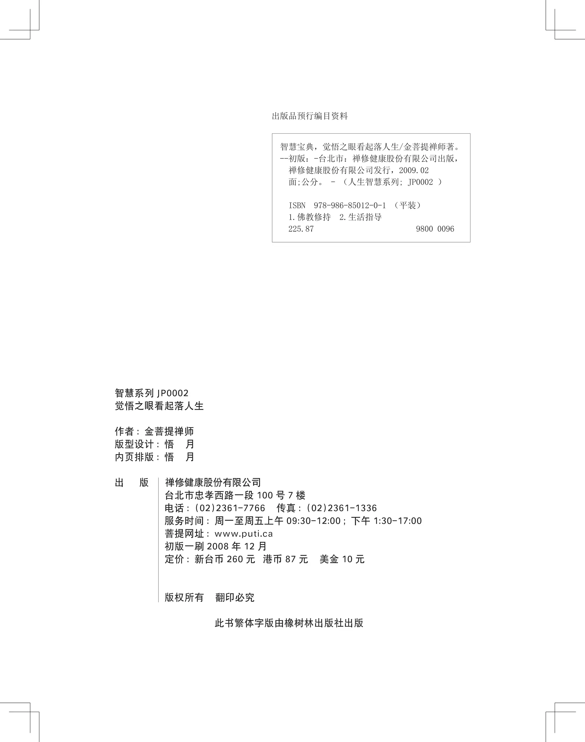 智慧系列 JP0002
觉悟之眼看起落人生
作者 ：金菩提禅师
版型设计 ：悟 月
内页排版 ：悟 月
出 　 版 　 禅修健康股份有限公司
台北市忠孝西路一段 100 号 7 楼
电话 ：(02)2361-7766 传真 ：(02)2361-1336
服务时间 ：周一至周五上午 09:30-12:00 ；下午 1:30-17:00
菩提网址 ：www.puti.ca
初版一刷 2008 年 12 月
定价 ：新台币 260 元 港币 87 元 美金 10 元
版权所有 翻印必究
此书繁体字版由橡树林出版社出版
出版品预行编目资料
智慧宝典，觉悟之眼看起落人生/金菩提禅师著。
--初版：-台北市：禅修健康股份有限公司出版，
禅修健康股份有限公司发行，2009.02
面;公分。 - （人生智慧系列; JP0002 ）
ISBN 978-986-85012-0-1 （平装）
1.佛教修持 2.生活指导
225.87 9800 0096
 