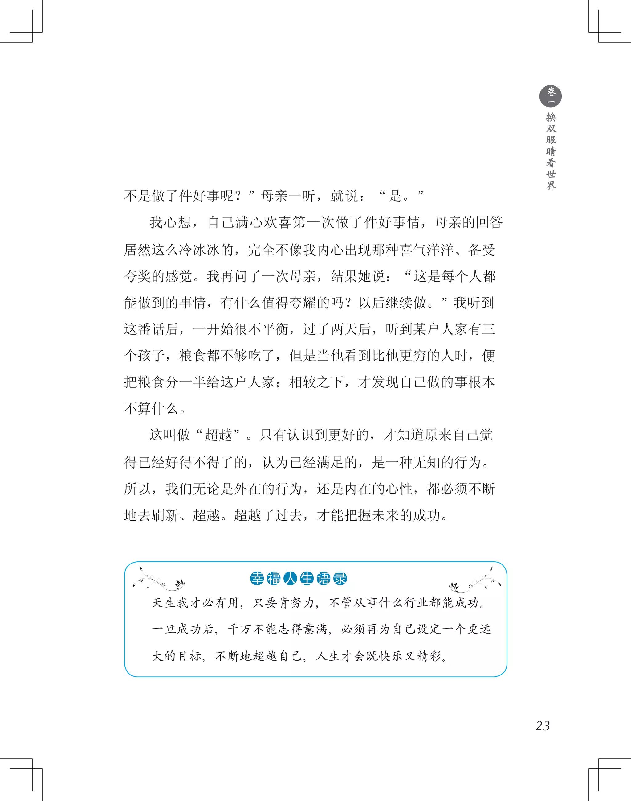 ●
卷
一
换
双
眼
睛
看
世
界
23
不是做了件好事呢？”母亲一听，就说：“是。”
　　我心想，自己满心欢喜第一次做了件好事情，母亲的回答
居然这么冷冰冰的，完全不像我内心出现那种喜气洋洋、备受
夸奖的感觉。我再问了一次母亲，结果她说：“这是每个人都
能做到的事情，有什么值得夸耀的吗？以后继续做。”我听到
这番话后，一开始很不平衡，过了两天后，听到某户人家有三
个孩子，粮食都不够吃了，但是当他看到比他更穷的人时，便
把粮食分一半给这户人家；相较之下，才发现自己做的事根本
不算什么。
　　这叫做“超越”。只有认识到更好的，才知道原来自己觉
得已经好得不得了的，认为已经满足的，是一种无知的行为。
所以，我们无论是外在的行为，还是内在的心性，都必须不断
地去刷新、超越。超越了过去，才能把握未来的成功。
　　天生我才必有用，只要肯努力，不管从事什么行业都能成功。
　　一旦成功后，千万不能志得意满，必须再为自己设定一个更远
　　大的目标，不断地超越自己，人生才会既快乐又精彩。
●●●●●●幸 福 人 生 语 录
 