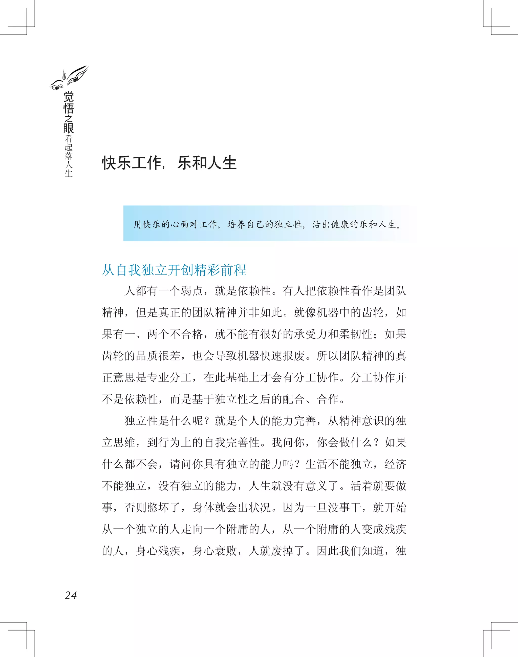 快乐工作，乐和人生
用快乐的心面对工作，培养自己的独立性，活出健康的乐和人生。
从自我独立开创精彩前程
　　人都有一个弱点，就是依赖性。有人把依赖性看作是团队
精神，但是真正的团队精神并非如此。就像机器中的齿轮，如
果有一、两个不合格，就不能有很好的承受力和柔韧性；如果
齿轮的品质很差，也会导致机器快速报废。所以团队精神的真
正意思是专业分工，在此基础上才会有分工协作。分工协作并
不是依赖性，而是基于独立性之后的配合、合作。
　　独立性是什么呢？就是个人的能力完善，从精神意识的独
立思维，到行为上的自我完善性。我问你，你会做什么？如果
什么都不会，请问你具有独立的能力吗？生活不能独立，经济
不能独立，没有独立的能力，人生就没有意义了。活着就要做
事，否则憋坏了，身体就会出状况。因为一旦没事干，就开始
从一个独立的人走向一个附庸的人，从一个附庸的人变成残疾
的人，身心残疾，身心衰败，人就废掉了。因此我们知道，独
24
觉
悟
之
眼
看
起
落
人
生
 