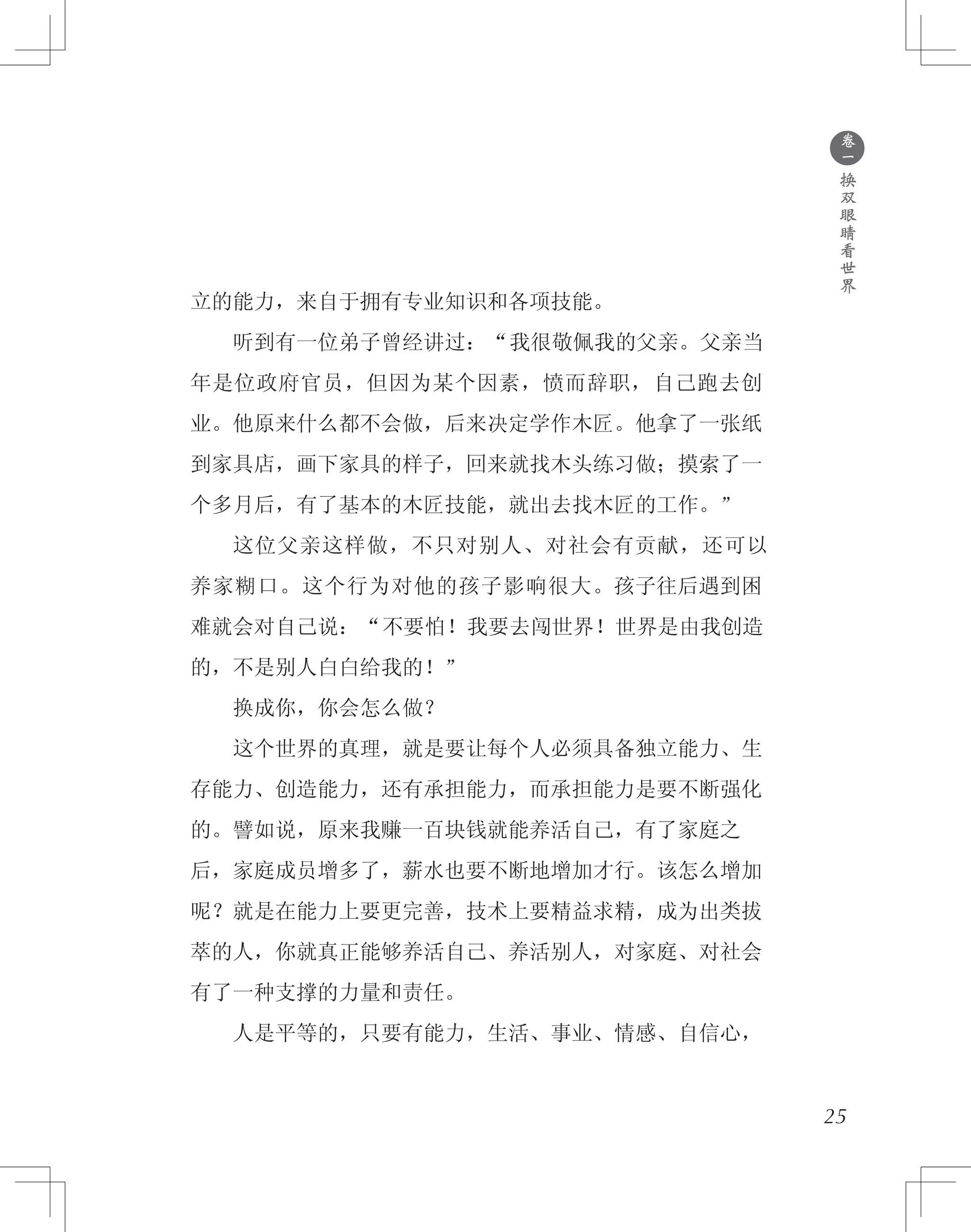 ●
卷
一
换
双
眼
睛
看
世
界
立的能力，来自于拥有专业知识和各项技能。
　　听到有一位弟子曾经讲过：“我很敬佩我的父亲。父亲当
年是位政府官员，但因为某个因素，愤而辞职，自己跑去创
业。他原来什么都不会做，后来决定学作木匠。他拿了一张纸
到家具店，画下家具的样子，回来就找木头练习做；摸索了一
个多月后，有了基本的木匠技能，就出去找木匠的工作。”
　　这位父亲这样做，不只对别人、对社会有贡献，还可以
养家糊口。这个行为对他的孩子影响很大。孩子往后遇到困
难就会对自己说：“不要怕！我要去闯世界！世界是由我创造
的，不是别人白白给我的！”
　　换成你，你会怎么做？
　　这个世界的真理，就是要让每个人必须具备独立能力、生
存能力、创造能力，还有承担能力，而承担能力是要不断强化
的。譬如说，原来我赚一百块钱就能养活自己，有了家庭之
后，家庭成员增多了，薪水也要不断地增加才行。该怎么增加
呢？就是在能力上要更完善，技术上要精益求精，成为出类拔
萃的人，你就真正能够养活自己、养活别人，对家庭、对社会
有了一种支撑的力量和责任。
　　人是平等的，只要有能力，生活、事业、情感、自信心，
25
 