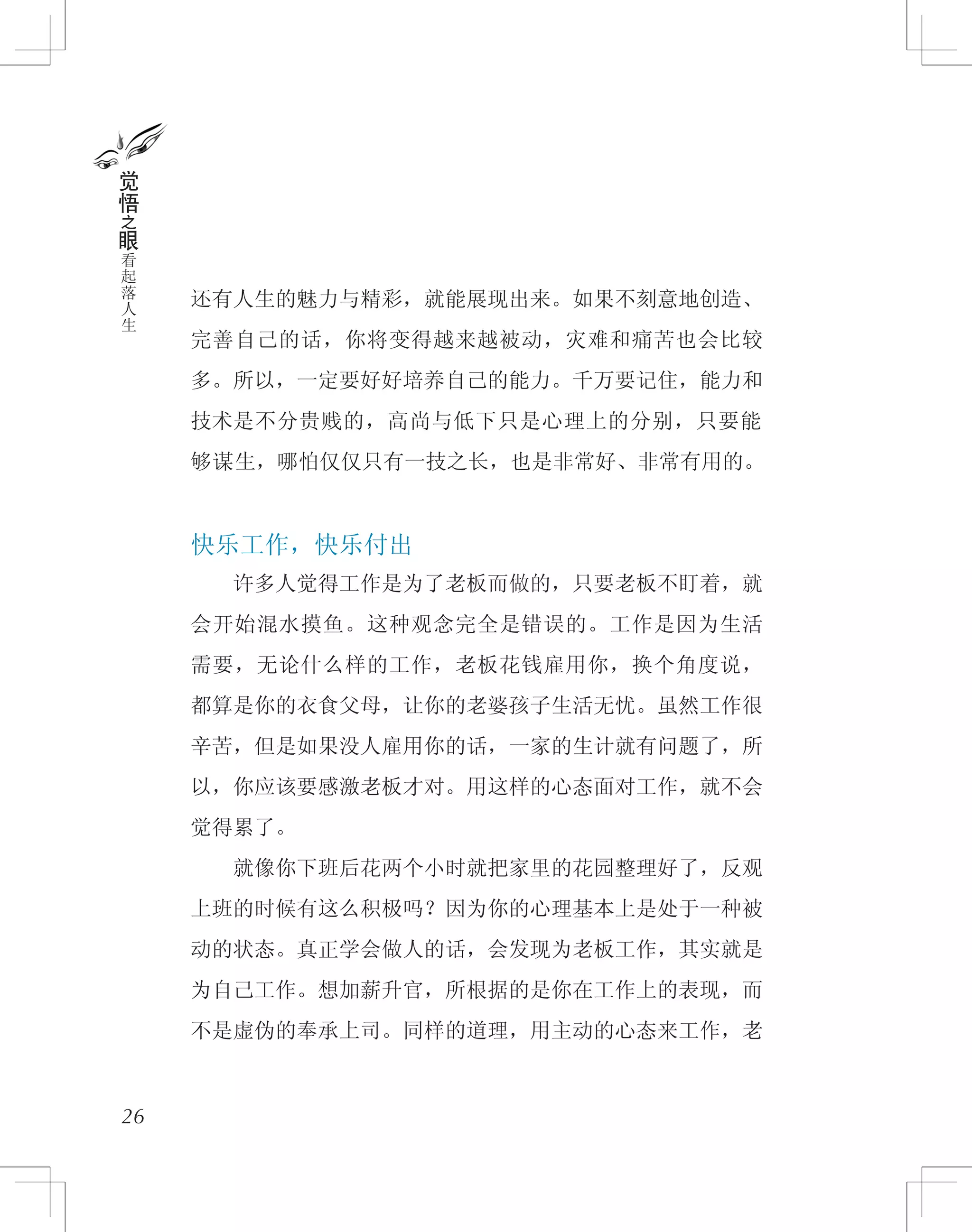 还有人生的魅力与精彩，就能展现出来。如果不刻意地创造、
完善自己的话，你将变得越来越被动，灾难和痛苦也会比较
多。所以，一定要好好培养自己的能力。千万要记住，能力和
技术是不分贵贱的，高尚与低下只是心理上的分别，只要能
够谋生，哪怕仅仅只有一技之长，也是非常好、非常有用的。
快乐工作，快乐付出
　　许多人觉得工作是为了老板而做的，只要老板不盯着，就
会开始混水摸鱼。这种观念完全是错误的。工作是因为生活
需要，无论什么样的工作，老板花钱雇用你，换个角度说，
都算是你的衣食父母，让你的老婆孩子生活无忧。虽然工作很
辛苦，但是如果没人雇用你的话，一家的生计就有问题了，所
以，你应该要感激老板才对。用这样的心态面对工作，就不会
觉得累了。
　　就像你下班后花两个小时就把家里的花园整理好了，反观
上班的时候有这么积极吗？因为你的心理基本上是处于一种被
动的状态。真正学会做人的话，会发现为老板工作，其实就是
为自己工作。想加薪升官，所根据的是你在工作上的表现，而
不是虚伪的奉承上司。同样的道理，用主动的心态来工作，老
26
觉
悟
之
眼
看
起
落
人
生
 