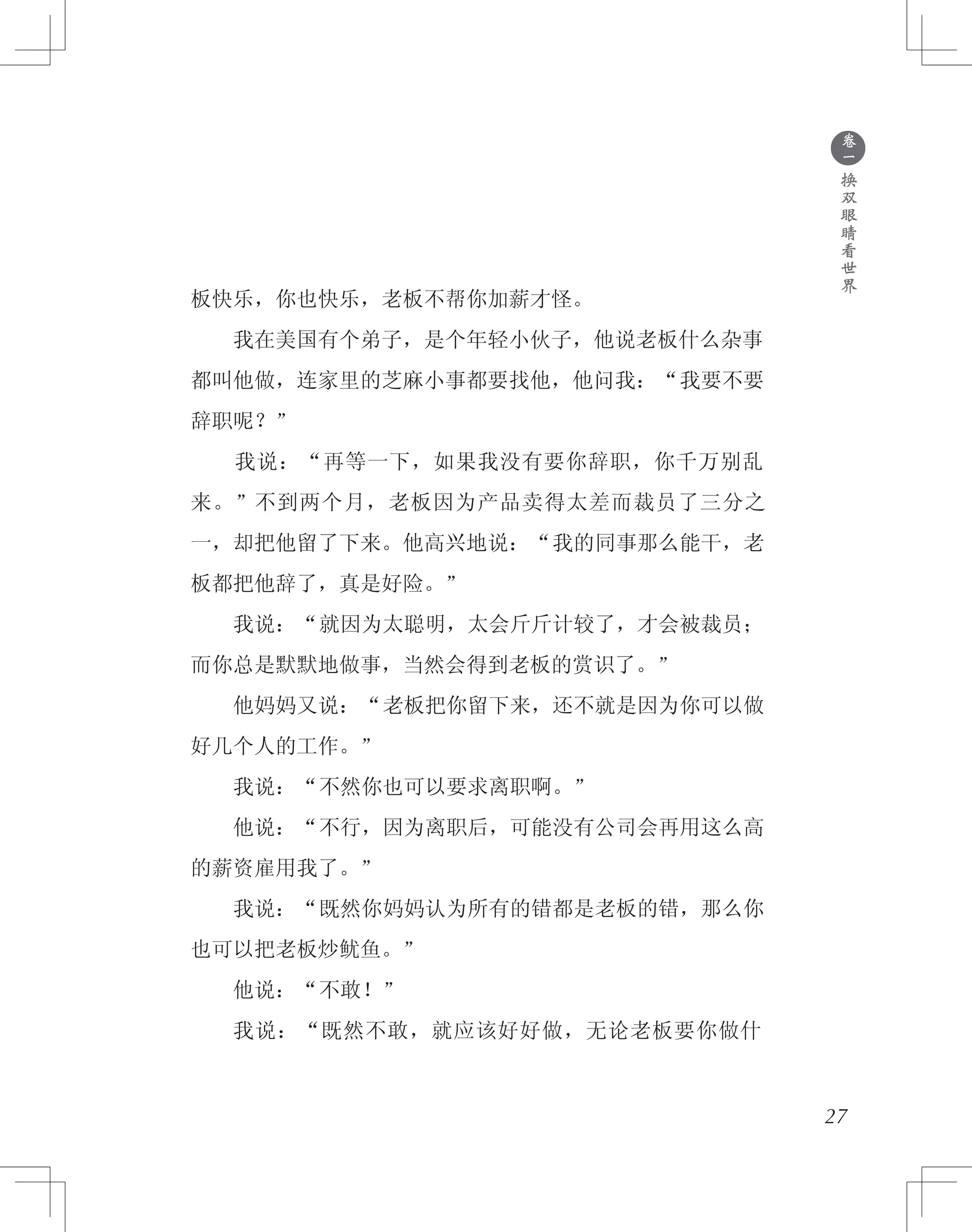 ●
卷
一
换
双
眼
睛
看
世
界
板快乐，你也快乐，老板不帮你加薪才怪。
　　我在美国有个弟子，是个年轻小伙子，他说老板什么杂事
都叫他做，连家里的芝麻小事都要找他，他问我：“我要不要
辞职呢？”
　　我说：“再等一下，如果我没有要你辞职，你千万别乱
来。”不到两个月，老板因为产品卖得太差而裁员了三分之
一，却把他留了下来。他高兴地说：“我的同事那么能干，老
板都把他辞了，真是好险。”
　　我说：“就因为太聪明，太会斤斤计较了，才会被裁员；
而你总是默默地做事，当然会得到老板的赏识了。”
　　他妈妈又说：“老板把你留下来，还不就是因为你可以做
好几个人的工作。”
　　我说：“不然你也可以要求离职啊。”
　　他说：“不行，因为离职后，可能没有公司会再用这么高
的薪资雇用我了。”
　　我说：“既然你妈妈认为所有的错都是老板的错，那么你
也可以把老板炒鱿鱼。”
　　他说：“不敢！”
　　我说：“既然不敢，就应该好好做，无论老板要你做什
27
 