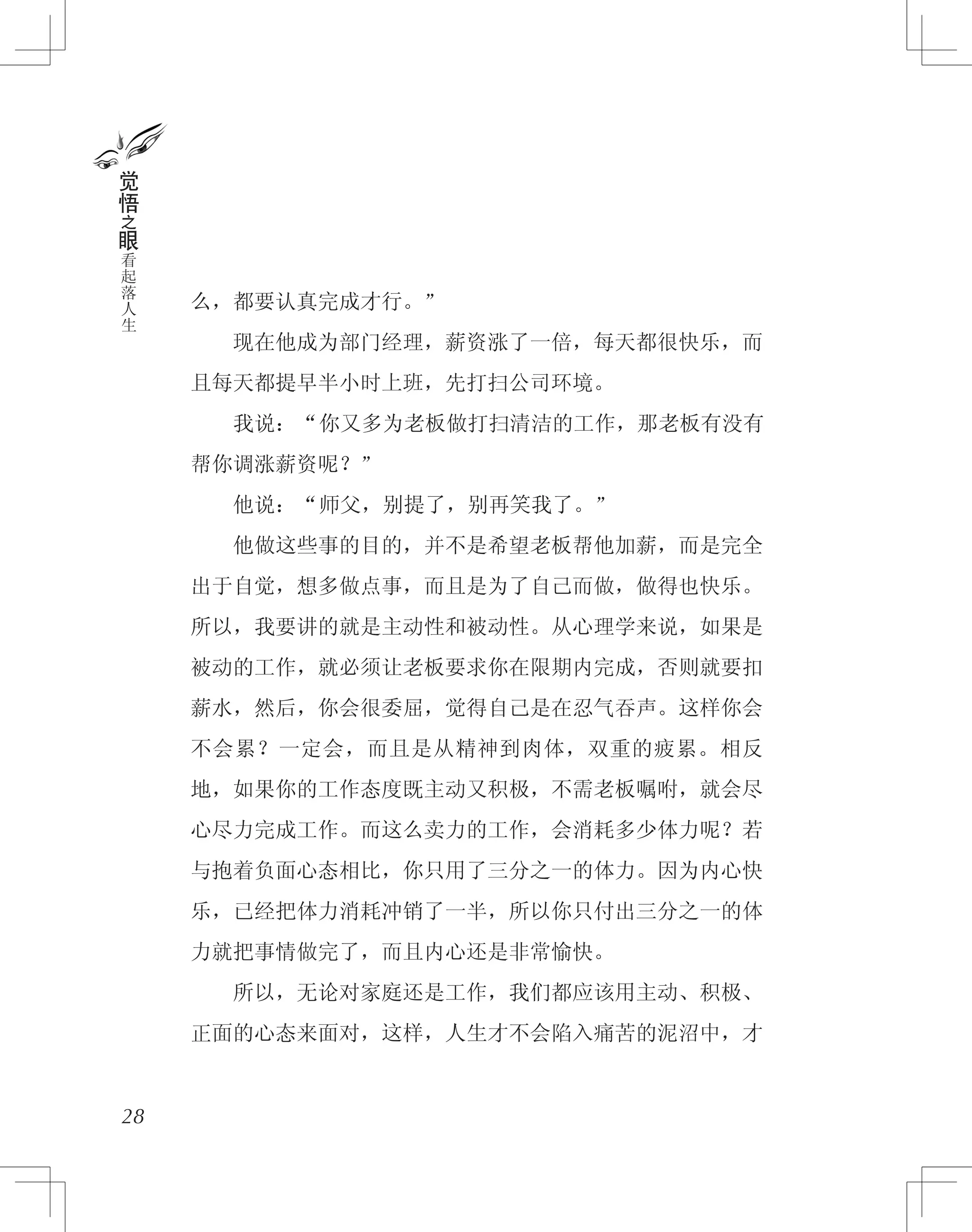 么，都要认真完成才行。”
　　现在他成为部门经理，薪资涨了一倍，每天都很快乐，而
且每天都提早半小时上班，先打扫公司环境。
　　我说：“你又多为老板做打扫清洁的工作，那老板有没有
帮你调涨薪资呢？”
　　他说：“师父，别提了，别再笑我了。”
　　他做这些事的目的，并不是希望老板帮他加薪，而是完全
出于自觉，想多做点事，而且是为了自己而做，做得也快乐。
所以，我要讲的就是主动性和被动性。从心理学来说，如果是
被动的工作，就必须让老板要求你在限期内完成，否则就要扣
薪水，然后，你会很委屈，觉得自己是在忍气吞声。这样你会
不会累？一定会，而且是从精神到肉体，双重的疲累。相反
地，如果你的工作态度既主动又积极，不需老板嘱咐，就会尽
心尽力完成工作。而这么卖力的工作，会消耗多少体力呢？若
与抱着负面心态相比，你只用了三分之一的体力。因为内心快
乐，已经把体力消耗冲销了一半，所以你只付出三分之一的体
力就把事情做完了，而且内心还是非常愉快。
　　所以，无论对家庭还是工作，我们都应该用主动、积极、
正面的心态来面对，这样，人生才不会陷入痛苦的泥沼中，才
28
觉
悟
之
眼
看
起
落
人
生
 