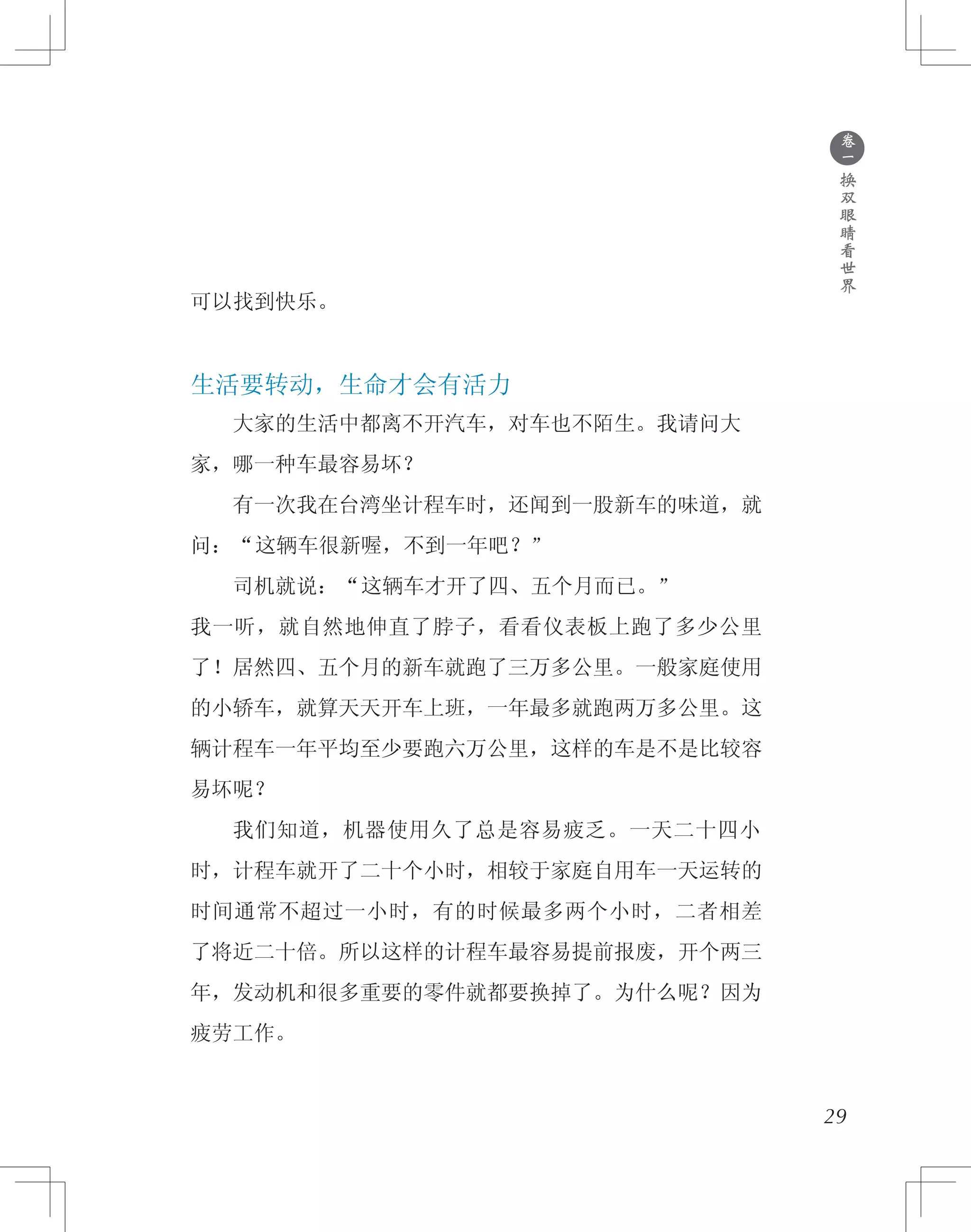 ●
卷
一
换
双
眼
睛
看
世
界
可以找到快乐。
生活要转动，生命才会有活力
　　大家的生活中都离不开汽车，对车也不陌生。我请问大
家，哪一种车最容易坏？
　　有一次我在台湾坐计程车时，还闻到一股新车的味道，就
问：“这辆车很新喔，不到一年吧？”
　　司机就说：“这辆车才开了四、五个月而已。”
我一听，就自然地伸直了脖子，看看仪表板上跑了多少公里
了！居然四、五个月的新车就跑了三万多公里。一般家庭使用
的小轿车，就算天天开车上班，一年最多就跑两万多公里。这
辆计程车一年平均至少要跑六万公里，这样的车是不是比较容
易坏呢？
　　我们知道，机器使用久了总是容易疲乏。一天二十四小
时，计程车就开了二十个小时，相较于家庭自用车一天运转的
时间通常不超过一小时，有的时候最多两个小时，二者相差
了将近二十倍。所以这样的计程车最容易提前报废，开个两三
年，发动机和很多重要的零件就都要换掉了。为什么呢？因为
疲劳工作。
29
 