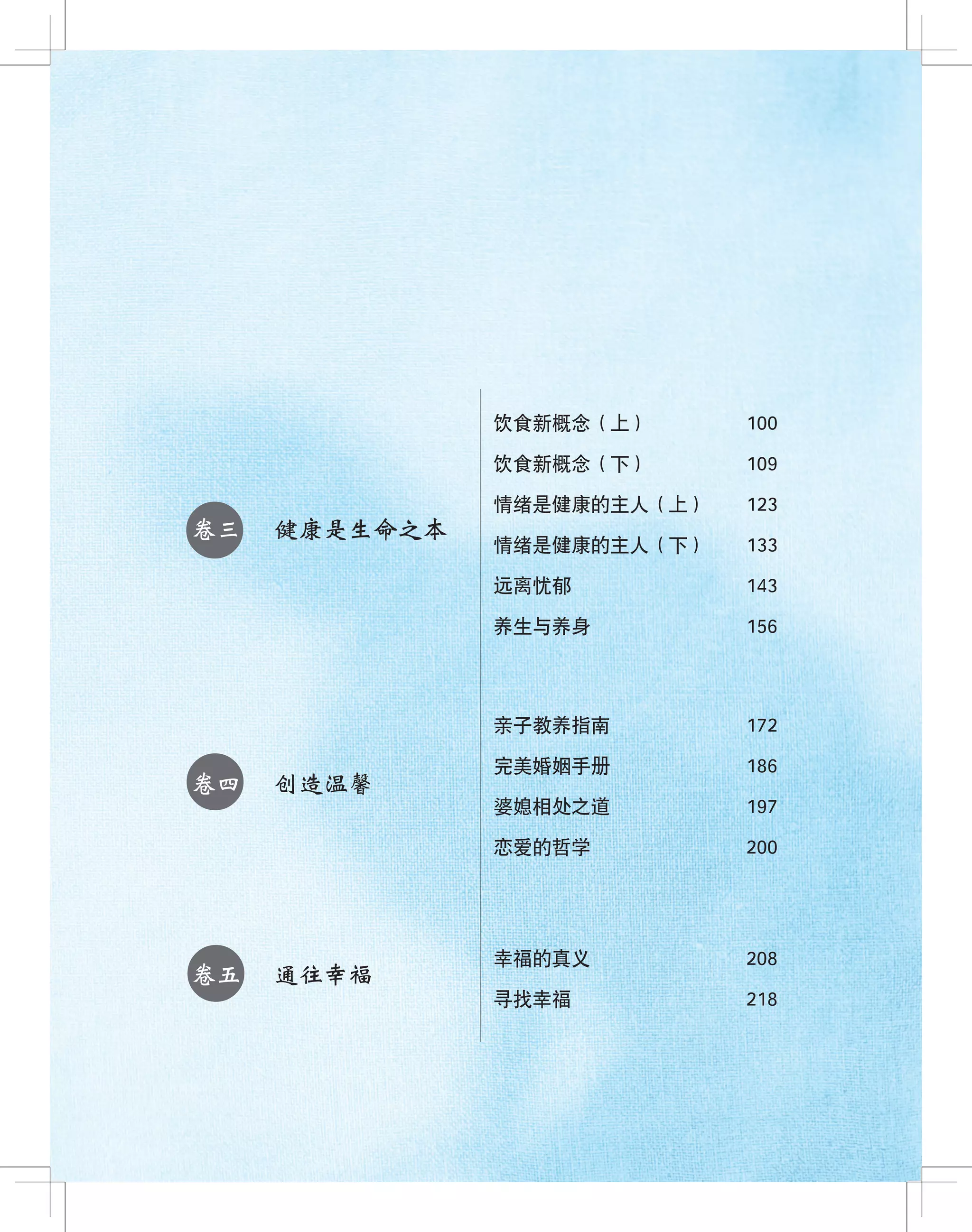 ●
●
●
卷三 健康是生命之本
卷四 创造温馨
卷五 通往幸福
饮食新概念（上） 100
饮食新概念（下） 109
情绪是健康的主人（上） 123
情绪是健康的主人（下） 133
远离忧郁 143
养生与养身 156
亲子教养指南 172
完美婚姻手册 186
婆媳相处之道 197
恋爱的哲学 200
幸福的真义 208
寻找幸福 218
 