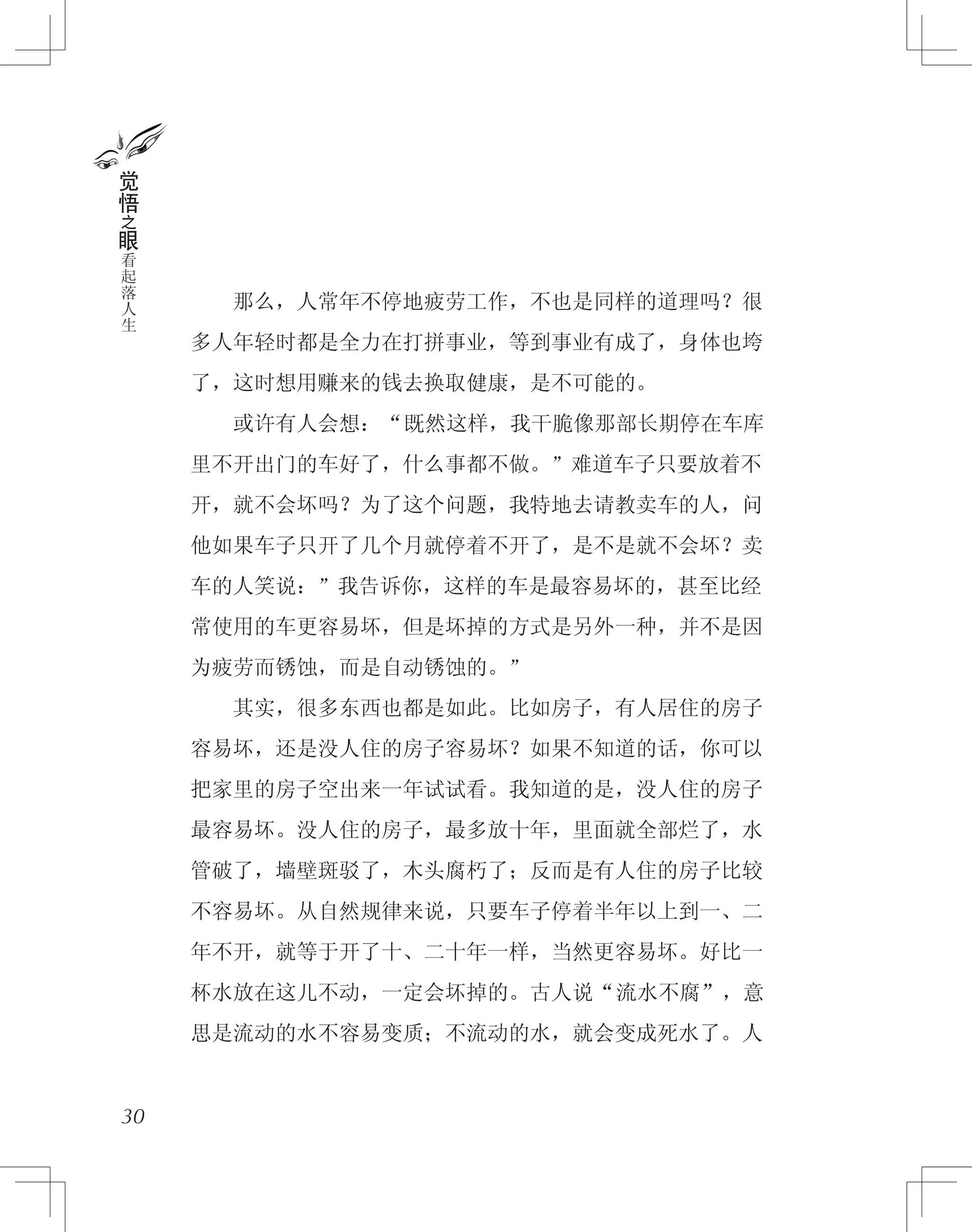 　　那么，人常年不停地疲劳工作，不也是同样的道理吗？很
多人年轻时都是全力在打拼事业，等到事业有成了，身体也垮
了，这时想用赚来的钱去换取健康，是不可能的。
　　或许有人会想：“既然这样，我干脆像那部长期停在车库
里不开出门的车好了，什么事都不做。”难道车子只要放着不
开，就不会坏吗？为了这个问题，我特地去请教卖车的人，问
他如果车子只开了几个月就停着不开了，是不是就不会坏？卖
车的人笑说：”我告诉你，这样的车是最容易坏的，甚至比经
常使用的车更容易坏，但是坏掉的方式是另外一种，并不是因
为疲劳而锈蚀，而是自动锈蚀的。”
　　其实，很多东西也都是如此。比如房子，有人居住的房子
容易坏，还是没人住的房子容易坏？如果不知道的话，你可以
把家里的房子空出来一年试试看。我知道的是，没人住的房子
最容易坏。没人住的房子，最多放十年，里面就全部烂了，水
管破了，墙壁斑驳了，木头腐朽了；反而是有人住的房子比较
不容易坏。从自然规律来说，只要车子停着半年以上到一、二
年不开，就等于开了十、二十年一样，当然更容易坏。好比一
杯水放在这儿不动，一定会坏掉的。古人说“流水不腐”，意
思是流动的水不容易变质；不流动的水，就会变成死水了。人
30
觉
悟
之
眼
看
起
落
人
生
 