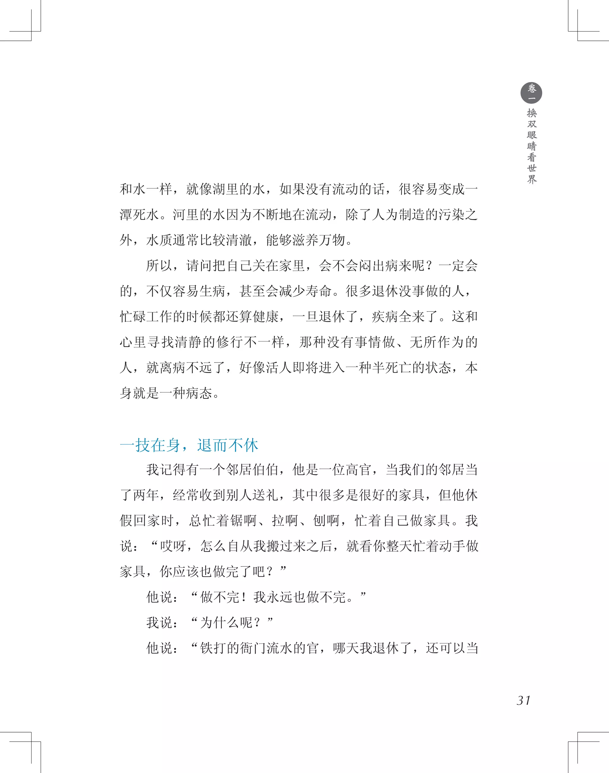 ●
卷
一
换
双
眼
睛
看
世
界
和水一样，就像湖里的水，如果没有流动的话，很容易变成一
潭死水。河里的水因为不断地在流动，除了人为制造的污染之
外，水质通常比较清澈，能够滋养万物。
　　所以，请问把自己关在家里，会不会闷出病来呢？一定会
的，不仅容易生病，甚至会减少寿命。很多退休没事做的人，
忙碌工作的时候都还算健康，一旦退休了，疾病全来了。这和
心里寻找清静的修行不一样，那种没有事情做、无所作为的
人，就离病不远了，好像活人即将进入一种半死亡的状态，本
身就是一种病态。
一技在身，退而不休
　　我记得有一个邻居伯伯，他是一位高官，当我们的邻居当
了两年，经常收到别人送礼，其中很多是很好的家具，但他休
假回家时，总忙着锯啊、拉啊、刨啊，忙着自己做家具。我
说：“哎呀，怎么自从我搬过来之后，就看你整天忙着动手做
家具，你应该也做完了吧？”
　　他说：“做不完！我永远也做不完。”
　　我说：“为什么呢？”
　　他说：“铁打的衙门流水的官，哪天我退休了，还可以当
31
 