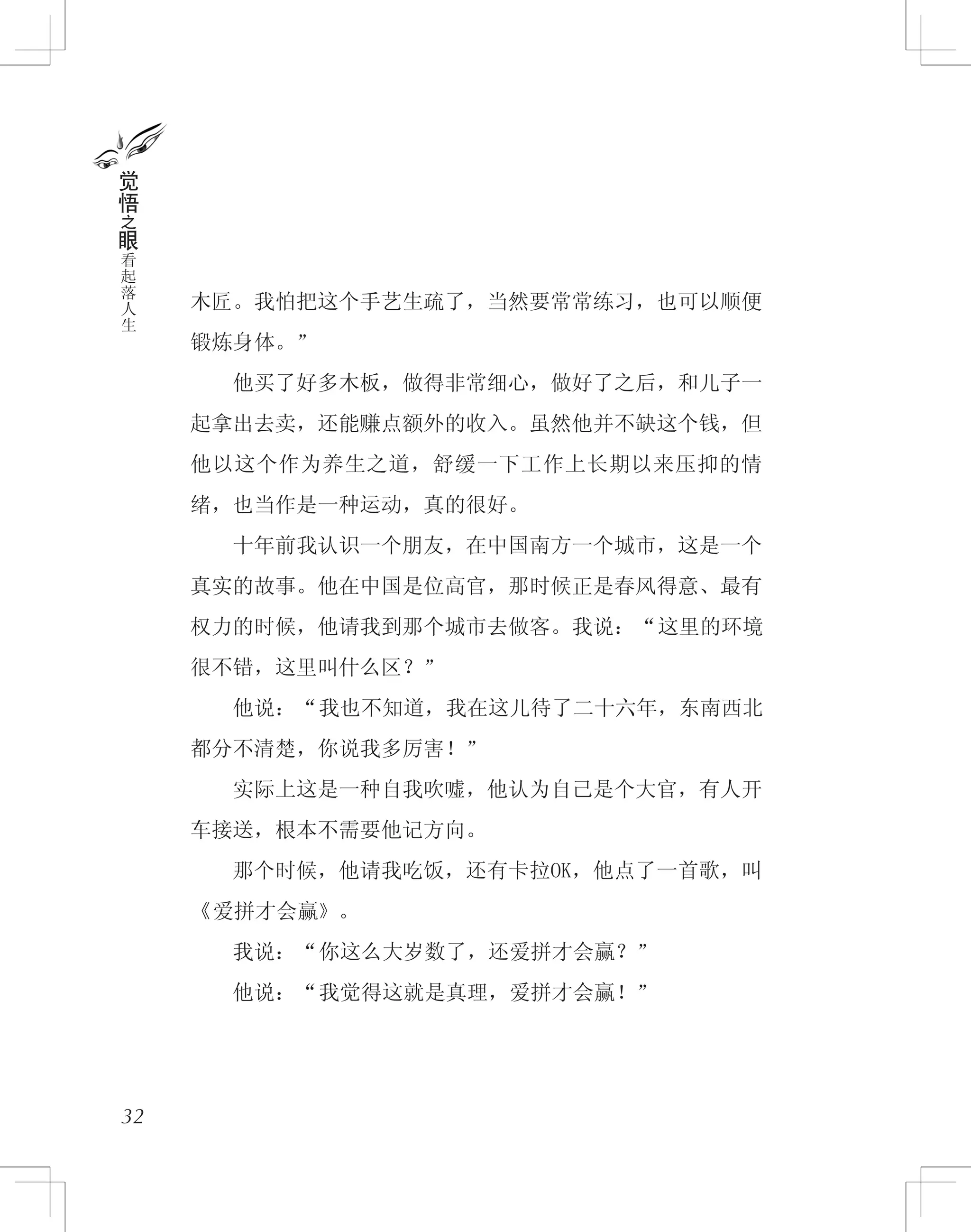 木匠。我怕把这个手艺生疏了，当然要常常练习，也可以顺便
锻炼身体。”
　　他买了好多木板，做得非常细心，做好了之后，和儿子一
起拿出去卖，还能赚点额外的收入。虽然他并不缺这个钱，但
他以这个作为养生之道，舒缓一下工作上长期以来压抑的情
绪，也当作是一种运动，真的很好。
　　十年前我认识一个朋友，在中国南方一个城市，这是一个
真实的故事。他在中国是位高官，那时候正是春风得意、最有
权力的时候，他请我到那个城市去做客。我说：“这里的环境
很不错，这里叫什么区？”
　　他说：“我也不知道，我在这儿待了二十六年，东南西北
都分不清楚，你说我多厉害！”
　　实际上这是一种自我吹嘘，他认为自己是个大官，有人开
车接送，根本不需要他记方向。
　　那个时候，他请我吃饭，还有卡拉OK，他点了一首歌，叫
《爱拼才会赢》。
　　我说：“你这么大岁数了，还爱拼才会赢？”
　　他说：“我觉得这就是真理，爱拼才会赢！”
32
觉
悟
之
眼
看
起
落
人
生
 
