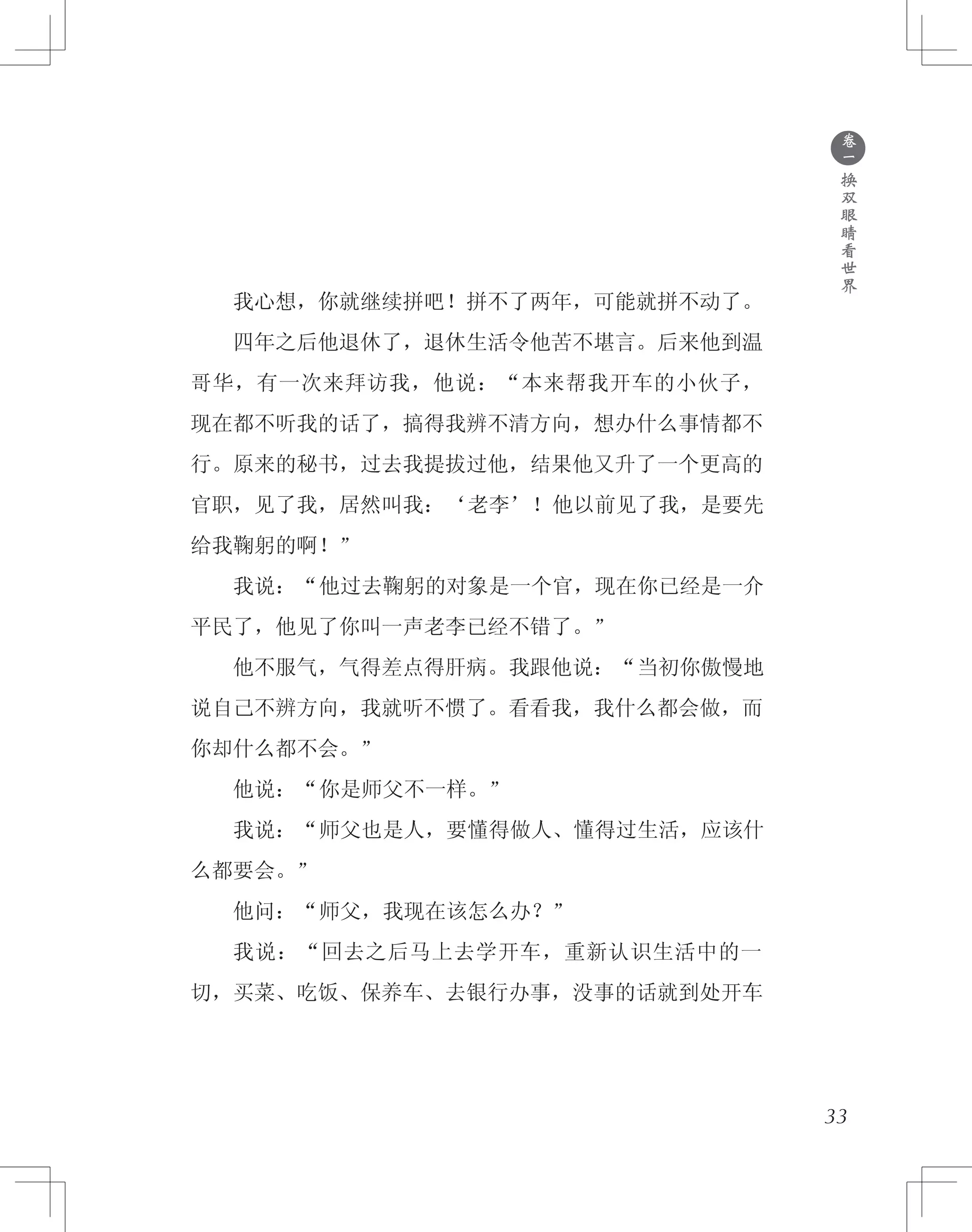 ●
卷
一
换
双
眼
睛
看
世
界
　　我心想，你就继续拼吧！拼不了两年，可能就拼不动了。
　　四年之后他退休了，退休生活令他苦不堪言。后来他到温
哥华，有一次来拜访我，他说：“本来帮我开车的小伙子，
现在都不听我的话了，搞得我辨不清方向，想办什么事情都不
行。原来的秘书，过去我提拔过他，结果他又升了一个更高的
官职，见了我，居然叫我：‘老李’！他以前见了我，是要先
给我鞠躬的啊！”
　　我说：“他过去鞠躬的对象是一个官，现在你已经是一介
平民了，他见了你叫一声老李已经不错了。”
　　他不服气，气得差点得肝病。我跟他说：“当初你傲慢地
说自己不辨方向，我就听不惯了。看看我，我什么都会做，而
你却什么都不会。”
　　他说：“你是师父不一样。”
　　我说：“师父也是人，要懂得做人、懂得过生活，应该什
么都要会。”
　　他问：“师父，我现在该怎么办？”
　　我说：“回去之后马上去学开车，重新认识生活中的一
切，买菜、吃饭、保养车、去银行办事，没事的话就到处开车
33
 