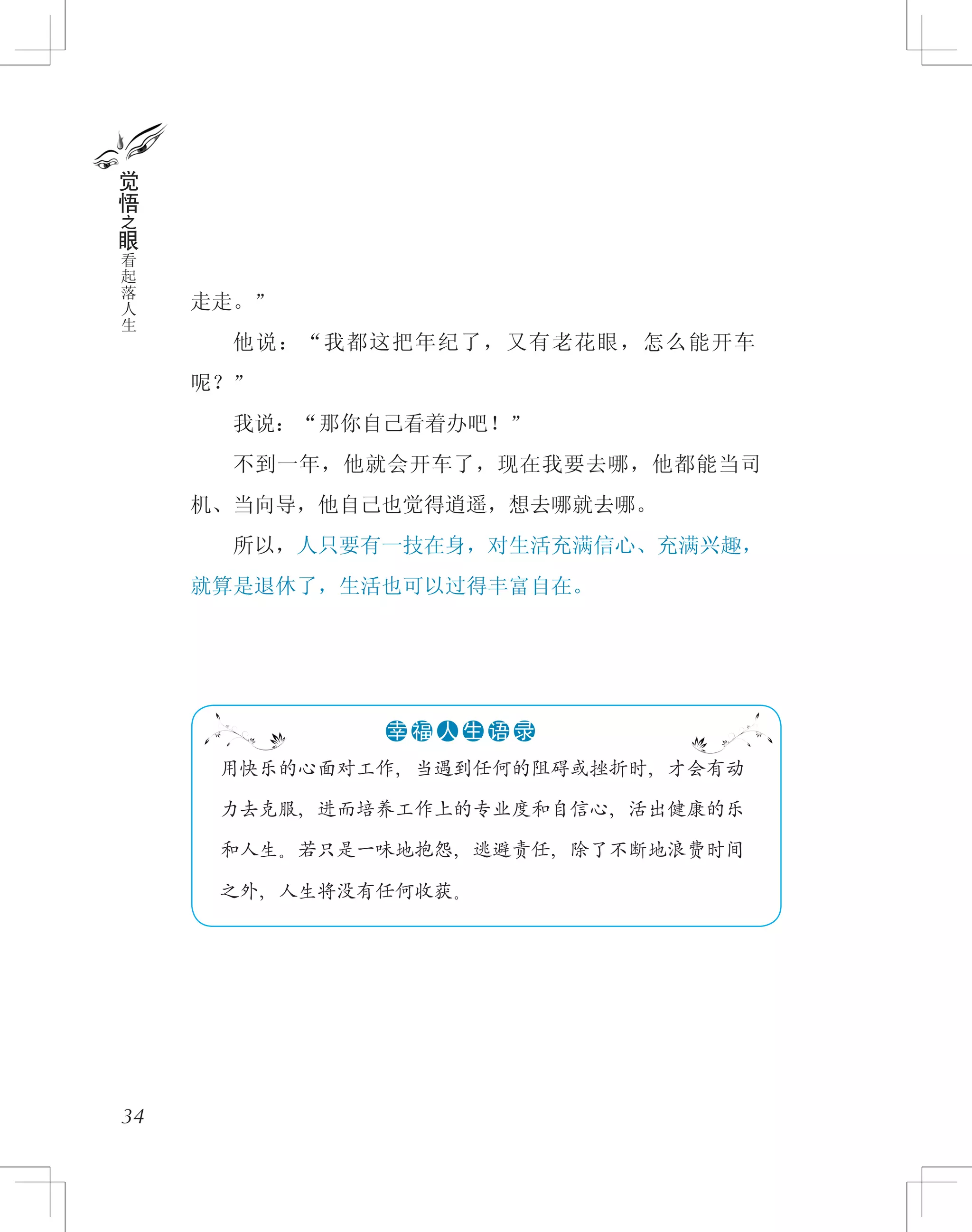 走走。”
　　他说：“我都这把年纪了，又有老花眼，怎么能开车
呢？”
　　我说：“那你自己看着办吧！”
　　不到一年，他就会开车了，现在我要去哪，他都能当司
机、当向导，他自己也觉得逍遥，想去哪就去哪。
　　所以，人只要有一技在身，对生活充满信心、充满兴趣，
就算是退休了，生活也可以过得丰富自在。
34
觉
悟
之
眼
看
起
落
人
生
　 用快乐的心面对工作，当遇到任何的阻碍或挫折时，才会有动
　 力去克服，进而培养工作上的专业度和自信心，活出健康的乐
　 和人生。若只是一味地抱怨，逃避责任，除了不断地浪费时间
　 之外，人生将没有任何收获。
●●●●●●幸 福 人 生 语 录
 
