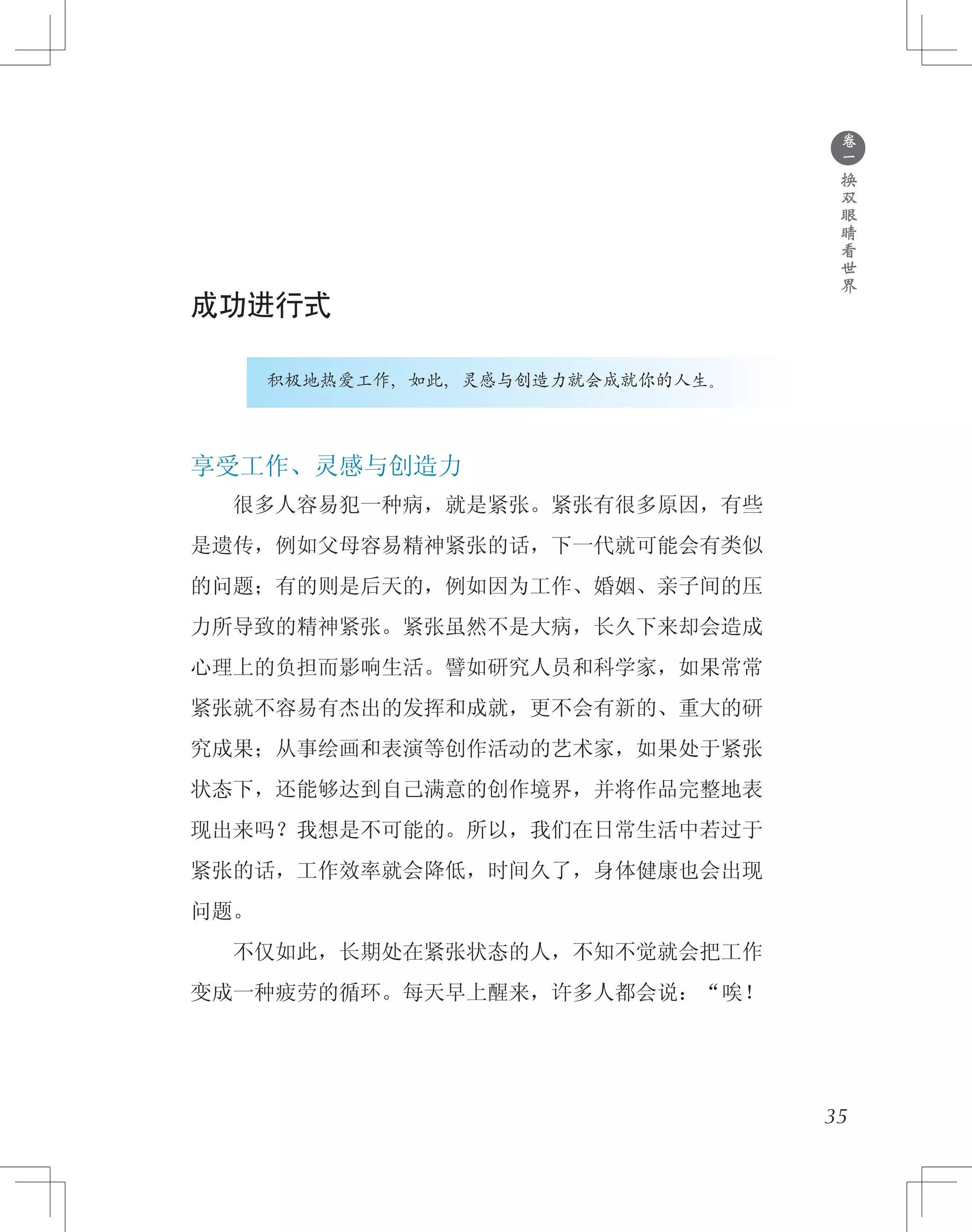 ●
卷
一
换
双
眼
睛
看
世
界
成功进行式
积极地热爱工作，如此，灵感与创造力就会成就你的人生。
享受工作、灵感与创造力
　　很多人容易犯一种病，就是紧张。紧张有很多原因，有些
是遗传，例如父母容易精神紧张的话，下一代就可能会有类似
的问题；有的则是后天的，例如因为工作、婚姻、亲子间的压
力所导致的精神紧张。紧张虽然不是大病，长久下来却会造成
心理上的负担而影响生活。譬如研究人员和科学家，如果常常
紧张就不容易有杰出的发挥和成就，更不会有新的、重大的研
究成果；从事绘画和表演等创作活动的艺术家，如果处于紧张
状态下，还能够达到自己满意的创作境界，并将作品完整地表
现出来吗？我想是不可能的。所以，我们在日常生活中若过于
紧张的话，工作效率就会降低，时间久了，身体健康也会出现
问题。
　　不仅如此，长期处在紧张状态的人，不知不觉就会把工作
变成一种疲劳的循环。每天早上醒来，许多人都会说：“唉！
35
 