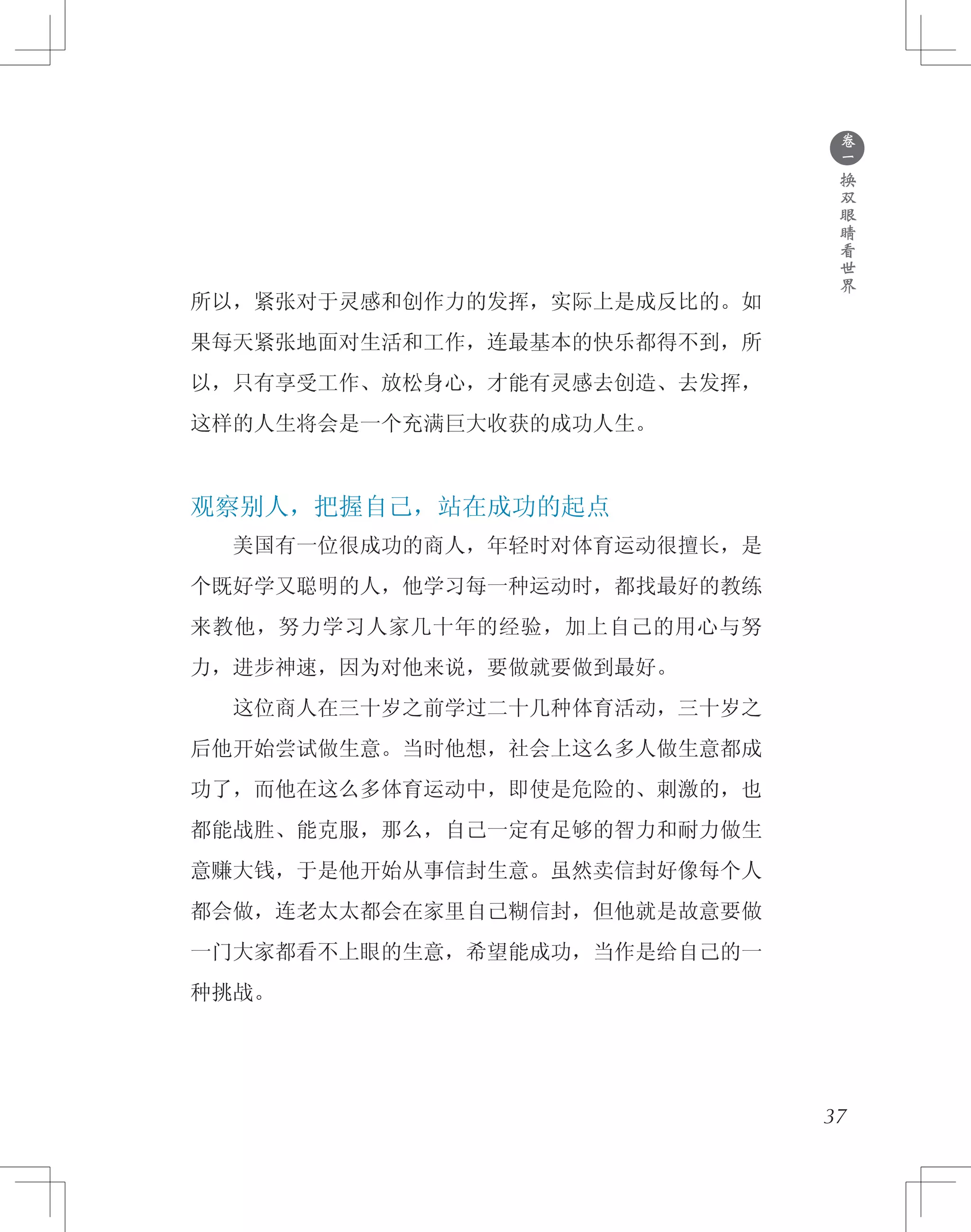 ●
卷
一
换
双
眼
睛
看
世
界
所以，紧张对于灵感和创作力的发挥，实际上是成反比的。如
果每天紧张地面对生活和工作，连最基本的快乐都得不到，所
以，只有享受工作、放松身心，才能有灵感去创造、去发挥，
这样的人生将会是一个充满巨大收获的成功人生。
观察别人，把握自己，站在成功的起点
　　美国有一位很成功的商人，年轻时对体育运动很擅长，是
个既好学又聪明的人，他学习每一种运动时，都找最好的教练
来教他，努力学习人家几十年的经验，加上自己的用心与努
力，进步神速，因为对他来说，要做就要做到最好。
　　这位商人在三十岁之前学过二十几种体育活动，三十岁之
后他开始尝试做生意。当时他想，社会上这么多人做生意都成
功了，而他在这么多体育运动中，即使是危险的、刺激的，也
都能战胜、能克服，那么，自己一定有足够的智力和耐力做生
意赚大钱，于是他开始从事信封生意。虽然卖信封好像每个人
都会做，连老太太都会在家里自己糊信封，但他就是故意要做
一门大家都看不上眼的生意，希望能成功，当作是给自己的一
种挑战。
37
 