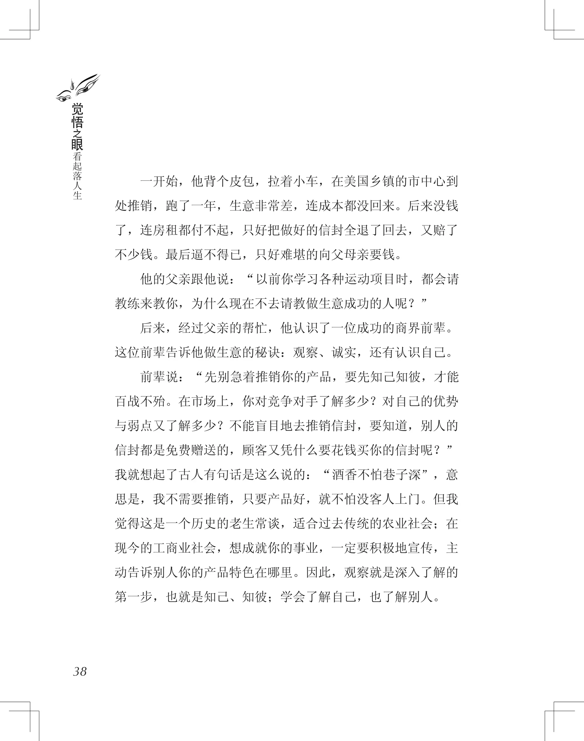 　　一开始，他背个皮包，拉着小车，在美国乡镇的市中心到
处推销，跑了一年，生意非常差，连成本都没回来。后来没钱
了，连房租都付不起，只好把做好的信封全退了回去，又赔了
不少钱。最后逼不得已，只好难堪的向父母亲要钱。
　　他的父亲跟他说：“以前你学习各种运动项目时，都会请
教练来教你，为什么现在不去请教做生意成功的人呢？”
　　后来，经过父亲的帮忙，他认识了一位成功的商界前辈。
这位前辈告诉他做生意的秘诀：观察、诚实，还有认识自己。
　　前辈说：“先别急着推销你的产品，要先知己知彼，才能
百战不殆。在市场上，你对竞争对手了解多少？对自己的优势
与弱点又了解多少？不能盲目地去推销信封，要知道，别人的
信封都是免费赠送的，顾客又凭什么要花钱买你的信封呢？”
我就想起了古人有句话是这么说的：“酒香不怕巷子深”，意
思是，我不需要推销，只要产品好，就不怕没客人上门。但我
觉得这是一个历史的老生常谈，适合过去传统的农业社会；在
现今的工商业社会，想成就你的事业，一定要积极地宣传，主
动告诉别人你的产品特色在哪里。因此，观察就是深入了解的
第一步，也就是知己、知彼；学会了解自己，也了解别人。
38
觉
悟
之
眼
看
起
落
人
生
 