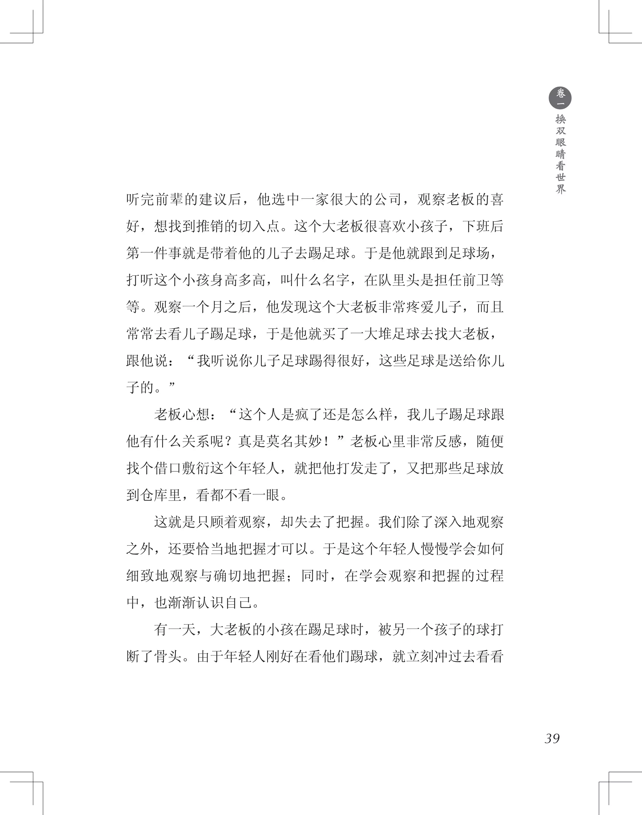 ●
卷
一
换
双
眼
睛
看
世
界
听完前辈的建议后，他选中一家很大的公司，观察老板的喜
好，想找到推销的切入点。这个大老板很喜欢小孩子，下班后
第一件事就是带着他的儿子去踢足球。于是他就跟到足球场，
打听这个小孩身高多高，叫什么名字，在队里头是担任前卫等
等。观察一个月之后，他发现这个大老板非常疼爱儿子，而且
常常去看儿子踢足球，于是他就买了一大堆足球去找大老板，
跟他说：“我听说你儿子足球踢得很好，这些足球是送给你儿
子的。”
　　老板心想：“这个人是疯了还是怎么样，我儿子踢足球跟
他有什么关系呢？真是莫名其妙！”老板心里非常反感，随便
找个借口敷衍这个年轻人，就把他打发走了，又把那些足球放
到仓库里，看都不看一眼。
　　这就是只顾着观察，却失去了把握。我们除了深入地观察
之外，还要恰当地把握才可以。于是这个年轻人慢慢学会如何
细致地观察与确切地把握；同时，在学会观察和把握的过程
中，也渐渐认识自己。
　　有一天，大老板的小孩在踢足球时，被另一个孩子的球打
断了骨头。由于年轻人刚好在看他们踢球，就立刻冲过去看看
39
 