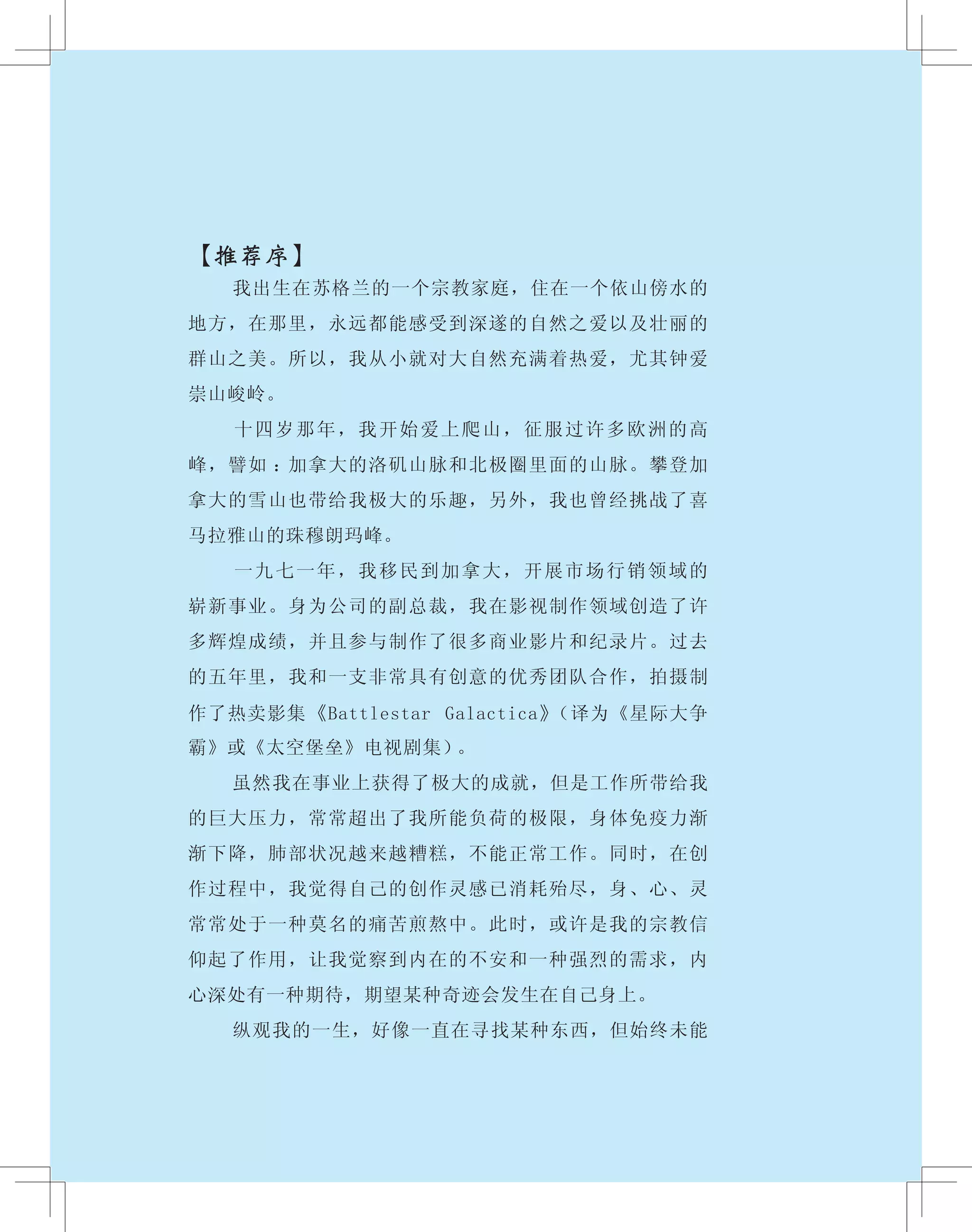 【推荐序】
　　 我出生在苏格兰的一个宗教家庭，住在一个依山傍水的
地方，在那里，永远都能感受到深遂的自然之爱以及壮丽的
群山之美。所以，我从小就对大自然充满着热爱，尤其钟爱
崇山峻岭。
　　 十四岁那年，我开始爱上爬山，征服过许多欧洲的高
峰，譬如 ：加拿大的洛矶山脉和北极圈里面的山脉。攀登加
拿大的雪山也带给我极大的乐趣，另外，我也曾经挑战了喜
马拉雅山的珠穆朗玛峰。
　　 一九七一年，我移民到加拿大，开展市场行销领域的
崭新事业。身为公司的副总裁，我在影视制作领域创造了许
多辉煌成绩，并且参与制作了很多商业影片和纪录片。过去
的五年里，我和一支非常具有创意的优秀团队合作，拍摄制
作了热卖影集《Battlestar Galactica》（译为《星际大争
霸》或《太空堡垒》电视剧集）。
　　 虽然我在事业上获得了极大的成就，但是工作所带给我
的巨大压力，常常超出了我所能负荷的极限，身体免疫力渐
渐下降，肺部状况越来越糟糕，不能正常工作。同时，在创
作过程中，我觉得自己的创作灵感已消耗殆尽，身、心、灵
常常处于一种莫名的痛苦煎熬中。此时，或许是我的宗教信
仰起了作用，让我觉察到内在的不安和一种强烈的需求，内
心深处有一种期待，期望某种奇迹会发生在自己身上。
　　 纵观我的一生，好像一直在寻找某种东西，但始终未能
 