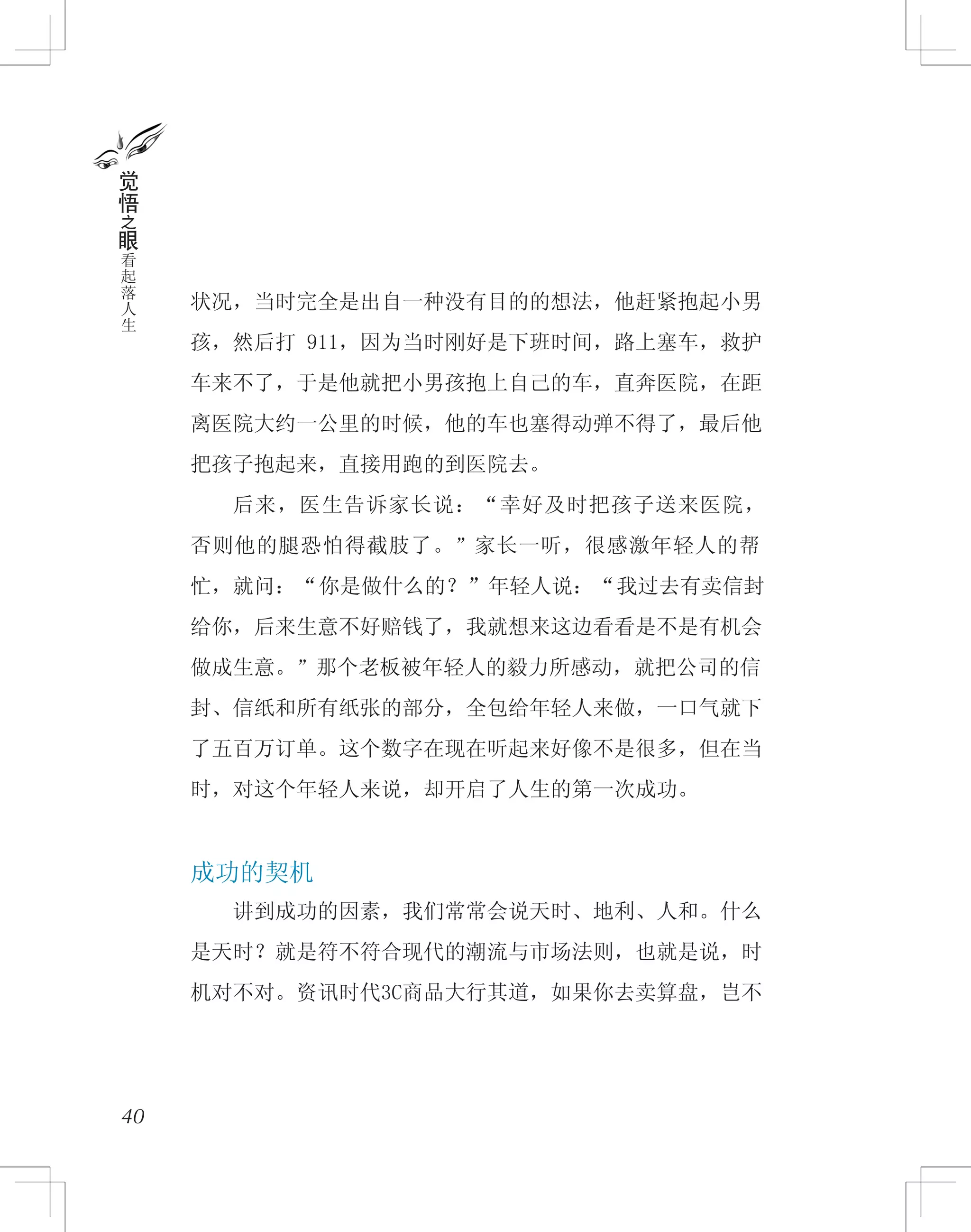 状况，当时完全是出自一种没有目的的想法，他赶紧抱起小男
孩，然后打 911，因为当时刚好是下班时间，路上塞车，救护
车来不了，于是他就把小男孩抱上自己的车，直奔医院，在距
离医院大约一公里的时候，他的车也塞得动弹不得了，最后他
把孩子抱起来，直接用跑的到医院去。
　　后来，医生告诉家长说：“幸好及时把孩子送来医院，
否则他的腿恐怕得截肢了。”家长一听，很感激年轻人的帮
忙，就问：“你是做什么的？”年轻人说：“我过去有卖信封
给你，后来生意不好赔钱了，我就想来这边看看是不是有机会
做成生意。”那个老板被年轻人的毅力所感动，就把公司的信
封、信纸和所有纸张的部分，全包给年轻人来做，一口气就下
了五百万订单。这个数字在现在听起来好像不是很多，但在当
时，对这个年轻人来说，却开启了人生的第一次成功。
成功的契机
　　讲到成功的因素，我们常常会说天时、地利、人和。什么
是天时？就是符不符合现代的潮流与市场法则，也就是说，时
机对不对。资讯时代3C商品大行其道，如果你去卖算盘，岂不
40
觉
悟
之
眼
看
起
落
人
生
 