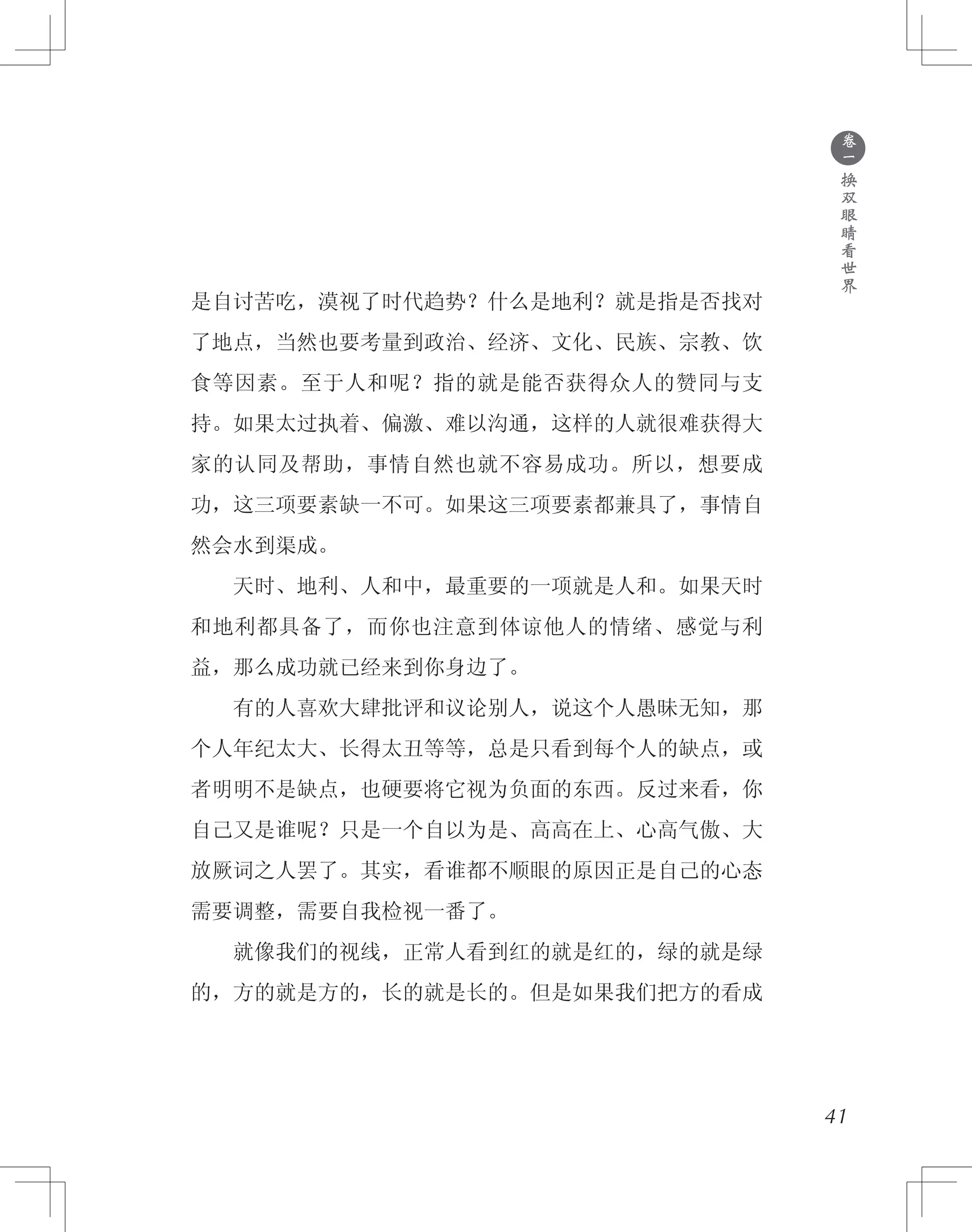 ●
卷
一
换
双
眼
睛
看
世
界
是自讨苦吃，漠视了时代趋势？什么是地利？就是指是否找对
了地点，当然也要考量到政治、经济、文化、民族、宗教、饮
食等因素。至于人和呢？指的就是能否获得众人的赞同与支
持。如果太过执着、偏激、难以沟通，这样的人就很难获得大
家的认同及帮助，事情自然也就不容易成功。所以，想要成
功，这三项要素缺一不可。如果这三项要素都兼具了，事情自
然会水到渠成。
　　天时、地利、人和中，最重要的一项就是人和。如果天时
和地利都具备了，而你也注意到体谅他人的情绪、感觉与利
益，那么成功就已经来到你身边了。
　　有的人喜欢大肆批评和议论别人，说这个人愚昧无知，那
个人年纪太大、长得太丑等等，总是只看到每个人的缺点，或
者明明不是缺点，也硬要将它视为负面的东西。反过来看，你
自己又是谁呢？只是一个自以为是、高高在上、心高气傲、大
放厥词之人罢了。其实，看谁都不顺眼的原因正是自己的心态
需要调整，需要自我检视一番了。
　　就像我们的视线，正常人看到红的就是红的，绿的就是绿
的，方的就是方的，长的就是长的。但是如果我们把方的看成
41
 