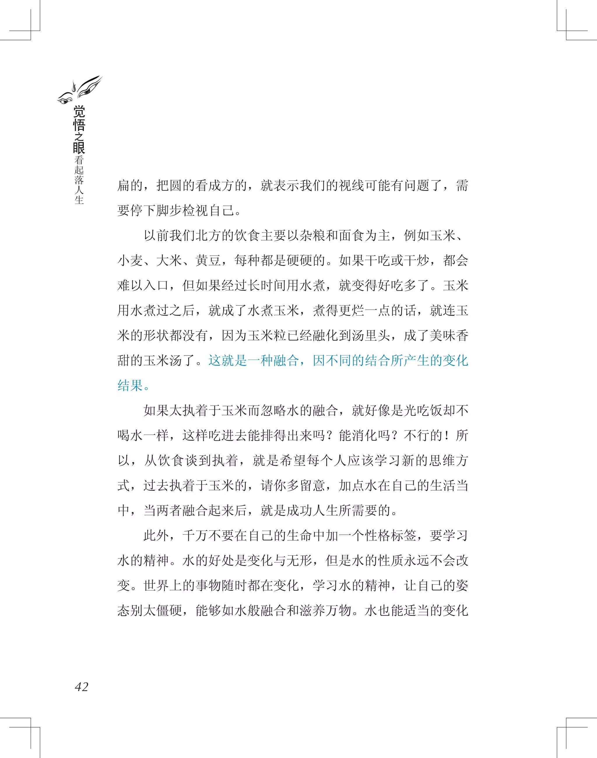 扁的，把圆的看成方的，就表示我们的视线可能有问题了，需
要停下脚步检视自己。
　　以前我们北方的饮食主要以杂粮和面食为主，例如玉米、
小麦、大米、黄豆，每种都是硬硬的。如果干吃或干炒，都会
难以入口，但如果经过长时间用水煮，就变得好吃多了。玉米
用水煮过之后，就成了水煮玉米，煮得更烂一点的话，就连玉
米的形状都没有，因为玉米粒已经融化到汤里头，成了美味香
甜的玉米汤了。这就是一种融合，因不同的结合所产生的变化
结果。
　　如果太执着于玉米而忽略水的融合，就好像是光吃饭却不
喝水一样，这样吃进去能排得出来吗？能消化吗？不行的！所
以，从饮食谈到执着，就是希望每个人应该学习新的思维方
式，过去执着于玉米的，请你多留意，加点水在自己的生活当
中，当两者融合起来后，就是成功人生所需要的。
　　此外，千万不要在自己的生命中加一个性格标签，要学习
水的精神。水的好处是变化与无形，但是水的性质永远不会改
变。世界上的事物随时都在变化，学习水的精神，让自己的姿
态别太僵硬，能够如水般融合和滋养万物。水也能适当的变化
42
觉
悟
之
眼
看
起
落
人
生
 