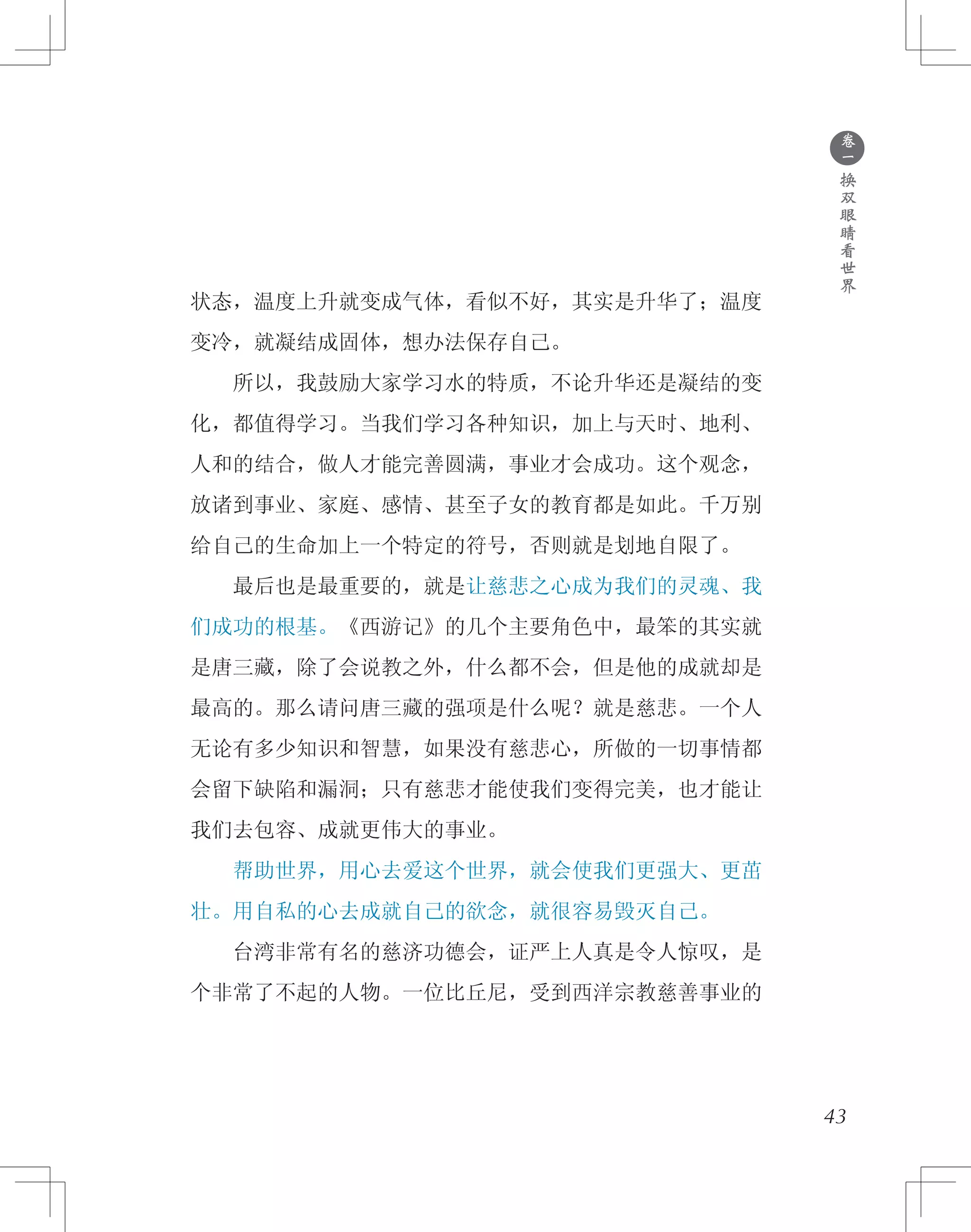 ●
卷
一
换
双
眼
睛
看
世
界
状态，温度上升就变成气体，看似不好，其实是升华了；温度
变冷，就凝结成固体，想办法保存自己。
　　所以，我鼓励大家学习水的特质，不论升华还是凝结的变
化，都值得学习。当我们学习各种知识，加上与天时、地利、
人和的结合，做人才能完善圆满，事业才会成功。这个观念，
放诸到事业、家庭、感情、甚至子女的教育都是如此。千万别
给自己的生命加上一个特定的符号，否则就是划地自限了。
　　最后也是最重要的，就是让慈悲之心成为我们的灵魂、我
们成功的根基。《西游记》的几个主要角色中，最笨的其实就
是唐三藏，除了会说教之外，什么都不会，但是他的成就却是
最高的。那么请问唐三藏的强项是什么呢？就是慈悲。一个人
无论有多少知识和智慧，如果没有慈悲心，所做的一切事情都
会留下缺陷和漏洞；只有慈悲才能使我们变得完美，也才能让
我们去包容、成就更伟大的事业。
　　帮助世界，用心去爱这个世界，就会使我们更强大、更茁
壮。用自私的心去成就自己的欲念，就很容易毁灭自己。
　　台湾非常有名的慈济功德会，证严上人真是令人惊叹，是
个非常了不起的人物。一位比丘尼，受到西洋宗教慈善事业的
43
 