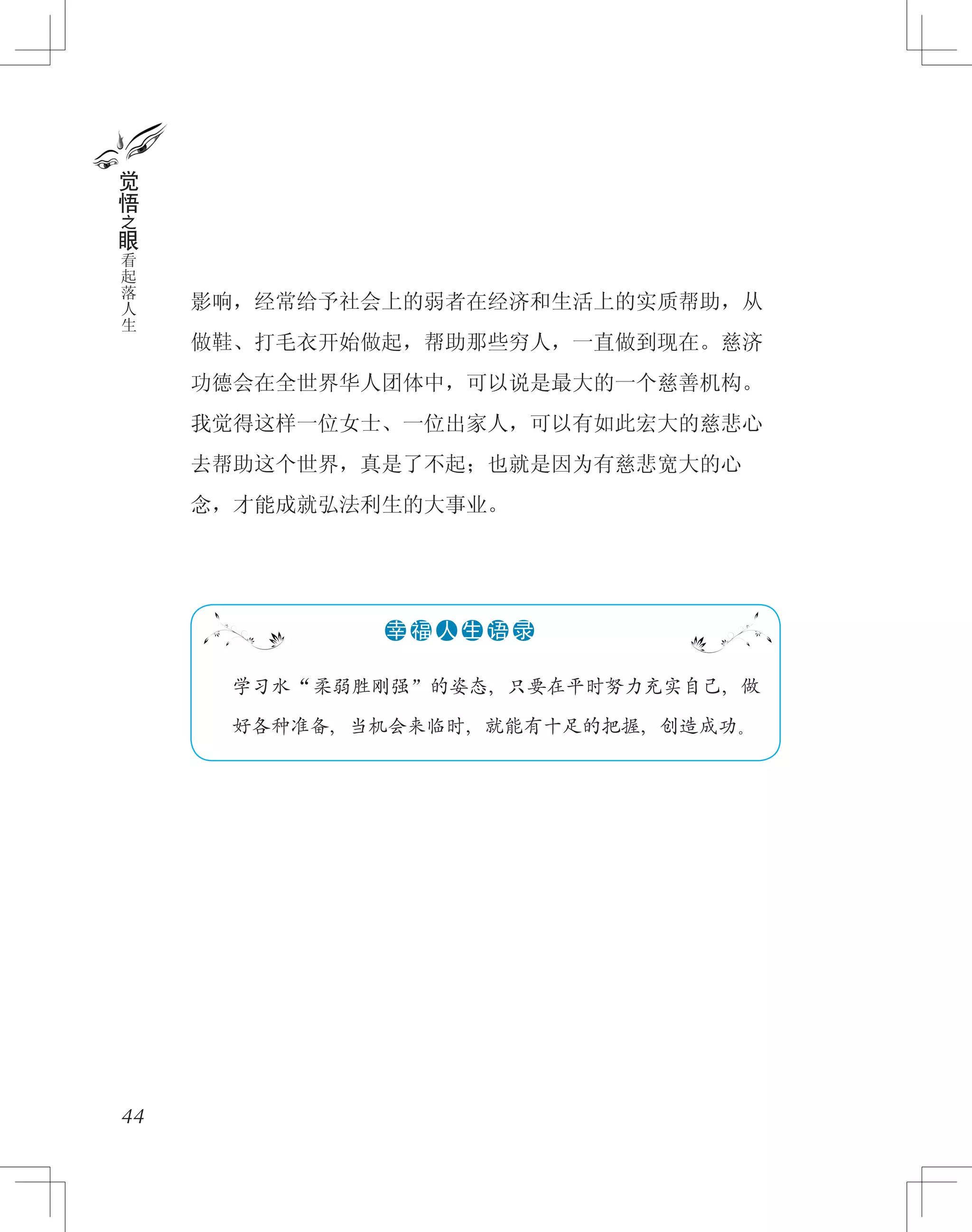 影响，经常给予社会上的弱者在经济和生活上的实质帮助，从
做鞋、打毛衣开始做起，帮助那些穷人，一直做到现在。慈济
功德会在全世界华人团体中，可以说是最大的一个慈善机构。
我觉得这样一位女士、一位出家人，可以有如此宏大的慈悲心
去帮助这个世界，真是了不起；也就是因为有慈悲宽大的心
念，才能成就弘法利生的大事业。
44
觉
悟
之
眼
看
起
落
人
生
　　学习水“柔弱胜刚强”的姿态，只要在平时努力充实自己，做
好各种准备，当机会来临时，就能有十足的把握，创造成功。
●●●●●●幸 福 人 生 语 录
 