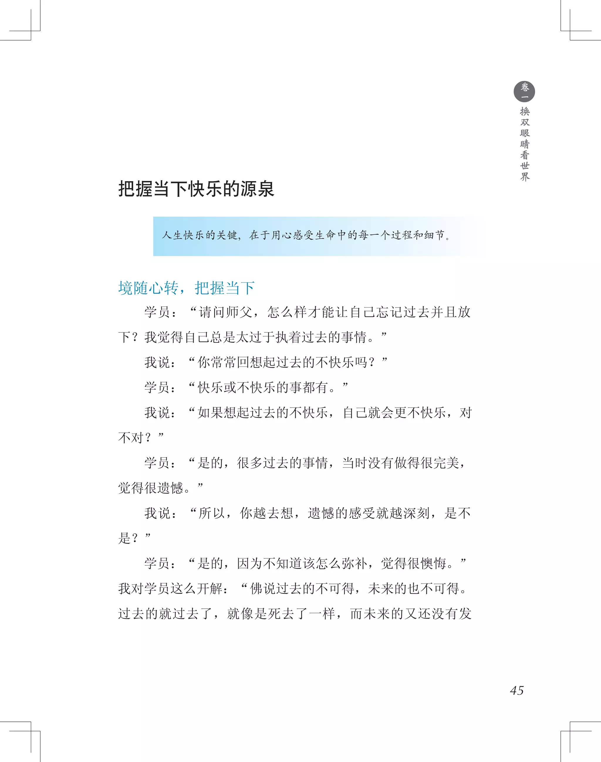 ●
卷
一
换
双
眼
睛
看
世
界
把握当下快乐的源泉
人生快乐的关键，在于用心感受生命中的每一个过程和细节。
境随心转，把握当下
　　学员：“请问师父，怎么样才能让自己忘记过去并且放
下？我觉得自己总是太过于执着过去的事情。”
　　我说：“你常常回想起过去的不快乐吗？”
　　学员：“快乐或不快乐的事都有。”
　　我说：“如果想起过去的不快乐，自己就会更不快乐，对
不对？”
　　学员：“是的，很多过去的事情，当时没有做得很完美，
觉得很遗憾。”
　　我说：“所以，你越去想，遗憾的感受就越深刻，是不
是？”
　　学员：“是的，因为不知道该怎么弥补，觉得很懊悔。”
我对学员这么开解：“佛说过去的不可得，未来的也不可得。
过去的就过去了，就像是死去了一样，而未来的又还没有发
45
 