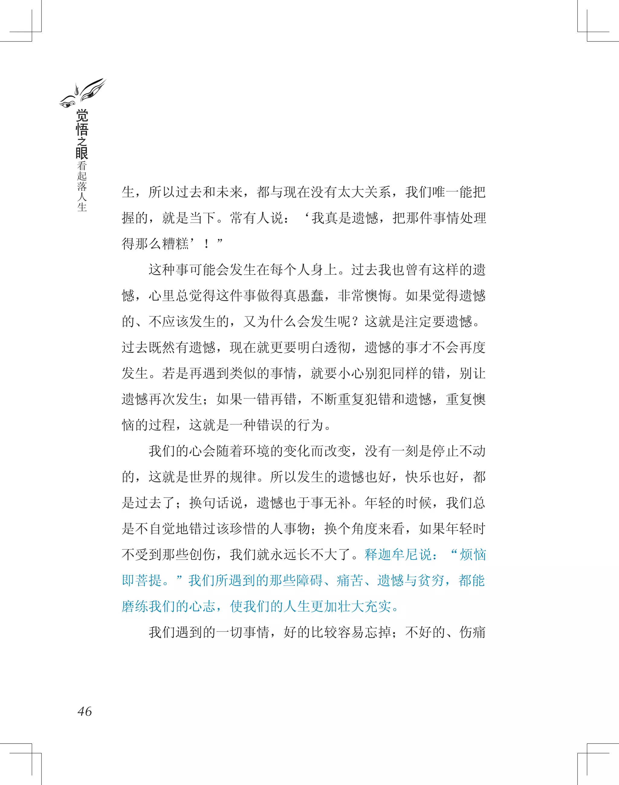 生，所以过去和未来，都与现在没有太大关系，我们唯一能把
握的，就是当下。常有人说：‘我真是遗憾，把那件事情处理
得那么糟糕’！”
　　这种事可能会发生在每个人身上。过去我也曾有这样的遗
憾，心里总觉得这件事做得真愚蠢，非常懊悔。如果觉得遗憾
的、不应该发生的，又为什么会发生呢？这就是注定要遗憾。
过去既然有遗憾，现在就更要明白透彻，遗憾的事才不会再度
发生。若是再遇到类似的事情，就要小心别犯同样的错，别让
遗憾再次发生；如果一错再错，不断重复犯错和遗憾，重复懊
恼的过程，这就是一种错误的行为。
　　我们的心会随着环境的变化而改变，没有一刻是停止不动
的，这就是世界的规律。所以发生的遗憾也好，快乐也好，都
是过去了；换句话说，遗憾也于事无补。年轻的时候，我们总
是不自觉地错过该珍惜的人事物；换个角度来看，如果年轻时
不受到那些创伤，我们就永远长不大了。释迦牟尼说：“烦恼
即菩提。”我们所遇到的那些障碍、痛苦、遗憾与贫穷，都能
磨练我们的心志，使我们的人生更加壮大充实。
　　我们遇到的一切事情，好的比较容易忘掉；不好的、伤痛
46
觉
悟
之
眼
看
起
落
人
生
 
