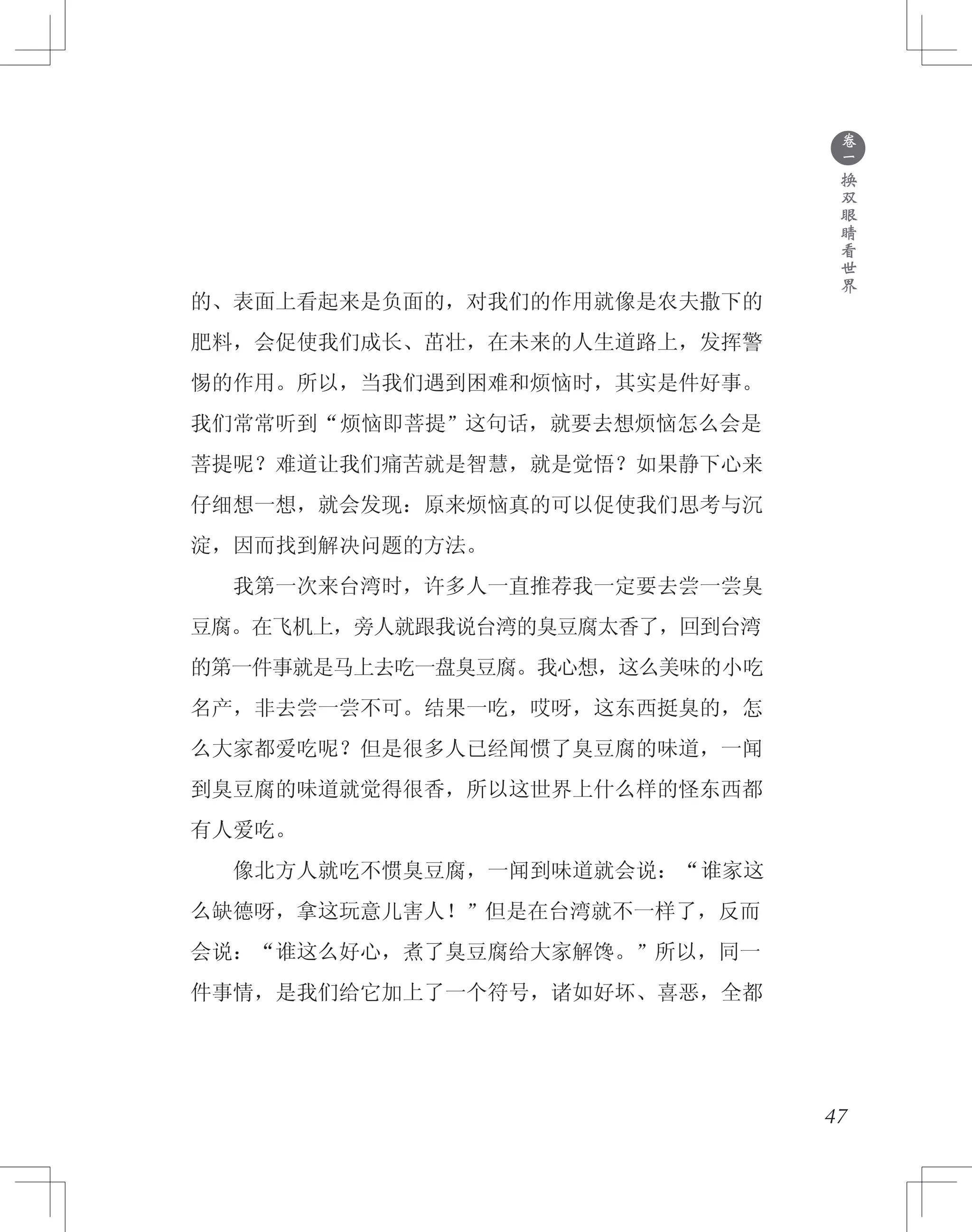 ●
卷
一
换
双
眼
睛
看
世
界
的、表面上看起来是负面的，对我们的作用就像是农夫撒下的
肥料，会促使我们成长、茁壮，在未来的人生道路上，发挥警
惕的作用。所以，当我们遇到困难和烦恼时，其实是件好事。
我们常常听到“烦恼即菩提”这句话，就要去想烦恼怎么会是
菩提呢？难道让我们痛苦就是智慧，就是觉悟？如果静下心来
仔细想一想，就会发现：原来烦恼真的可以促使我们思考与沉
淀，因而找到解决问题的方法。
　　我第一次来台湾时，许多人一直推荐我一定要去尝一尝臭
豆腐。在飞机上，旁人就跟我说台湾的臭豆腐太香了，回到台湾
的第一件事就是马上去吃一盘臭豆腐。我心想，这么美味的小吃
名产，非去尝一尝不可。结果一吃，哎呀，这东西挺臭的，怎
么大家都爱吃呢？但是很多人已经闻惯了臭豆腐的味道，一闻
到臭豆腐的味道就觉得很香，所以这世界上什么样的怪东西都
有人爱吃。
　　像北方人就吃不惯臭豆腐，一闻到味道就会说：“谁家这
么缺德呀，拿这玩意儿害人！”但是在台湾就不一样了，反而
会说：“谁这么好心，煮了臭豆腐给大家解馋。”所以，同一
件事情，是我们给它加上了一个符号，诸如好坏、喜恶，全都
47
 