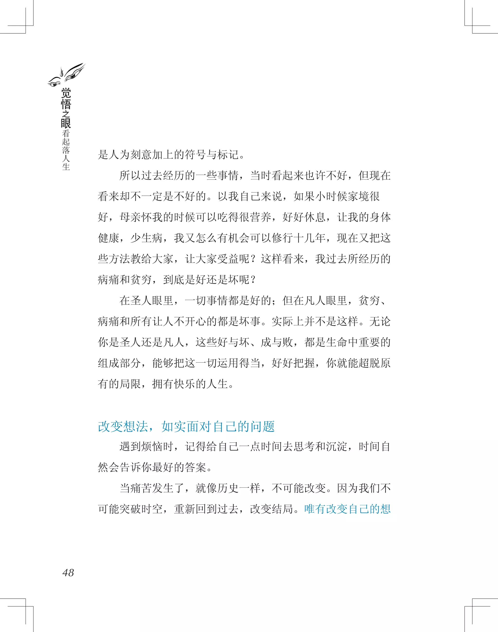 是人为刻意加上的符号与标记。
　　所以过去经历的一些事情，当时看起来也许不好，但现在
看来却不一定是不好的。以我自己来说，如果小时候家境很
好，母亲怀我的时候可以吃得很营养，好好休息，让我的身体
健康，少生病，我又怎么有机会可以修行十几年，现在又把这
些方法教给大家，让大家受益呢？这样看来，我过去所经历的
病痛和贫穷，到底是好还是坏呢？
　　在圣人眼里，一切事情都是好的；但在凡人眼里，贫穷、
病痛和所有让人不开心的都是坏事。实际上并不是这样。无论
你是圣人还是凡人，这些好与坏、成与败，都是生命中重要的
组成部分，能够把这一切运用得当，好好把握，你就能超脱原
有的局限，拥有快乐的人生。
改变想法，如实面对自己的问题
　　遇到烦恼时，记得给自己一点时间去思考和沉淀，时间自
然会告诉你最好的答案。
　　当痛苦发生了，就像历史一样，不可能改变。因为我们不
可能突破时空，重新回到过去，改变结局。唯有改变自己的想
48
觉
悟
之
眼
看
起
落
人
生
 